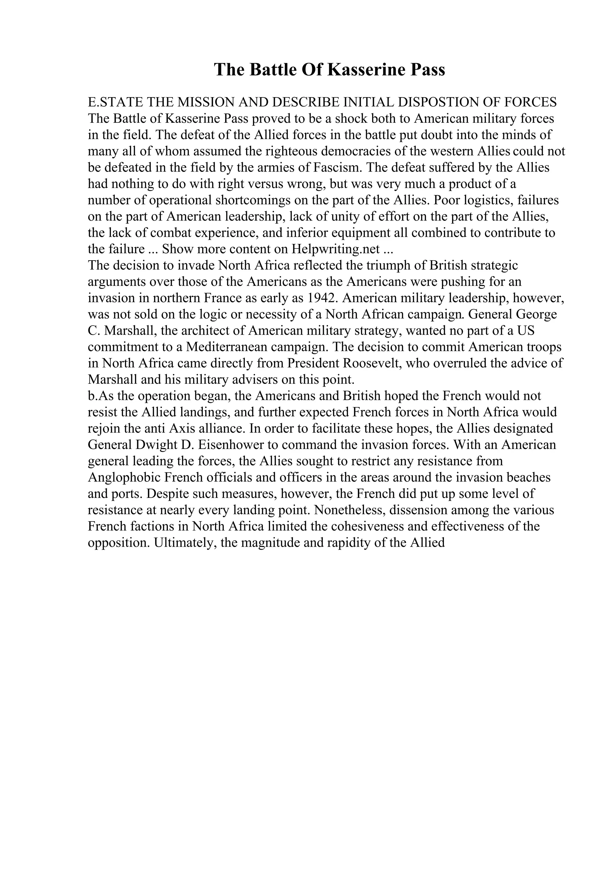 The Battle Of Kasserine Pass
E.STATE THE MISSION AND DESCRIBE INITIAL DISPOSTION OF FORCES
The Battle of Kasserine Pass proved to be a shock both to American military forces
in the field. The defeat of the Allied forces in the battle put doubt into the minds of
many all of whom assumed the righteous democracies of the western Allies could not
be defeated in the field by the armies of Fascism. The defeat suffered by the Allies
had nothing to do with right versus wrong, but was very much a product of a
number of operational shortcomings on the part of the Allies. Poor logistics, failures
on the part of American leadership, lack of unity of effort on the part of the Allies,
the lack of combat experience, and inferior equipment all combined to contribute to
the failure ... Show more content on Helpwriting.net ...
The decision to invade North Africa reflected the triumph of British strategic
arguments over those of the Americans as the Americans were pushing for an
invasion in northern France as early as 1942. American military leadership, however,
was not sold on the logic or necessity of a North African campaign. General George
C. Marshall, the architect of American military strategy, wanted no part of a US
commitment to a Mediterranean campaign. The decision to commit American troops
in North Africa came directly from President Roosevelt, who overruled the advice of
Marshall and his military advisers on this point.
b.As the operation began, the Americans and British hoped the French would not
resist the Allied landings, and further expected French forces in North Africa would
rejoin the anti Axis alliance. In order to facilitate these hopes, the Allies designated
General Dwight D. Eisenhower to command the invasion forces. With an American
general leading the forces, the Allies sought to restrict any resistance from
Anglophobic French officials and officers in the areas around the invasion beaches
and ports. Despite such measures, however, the French did put up some level of
resistance at nearly every landing point. Nonetheless, dissension among the various
French factions in North Africa limited the cohesiveness and effectiveness of the
opposition. Ultimately, the magnitude and rapidity of the Allied
 