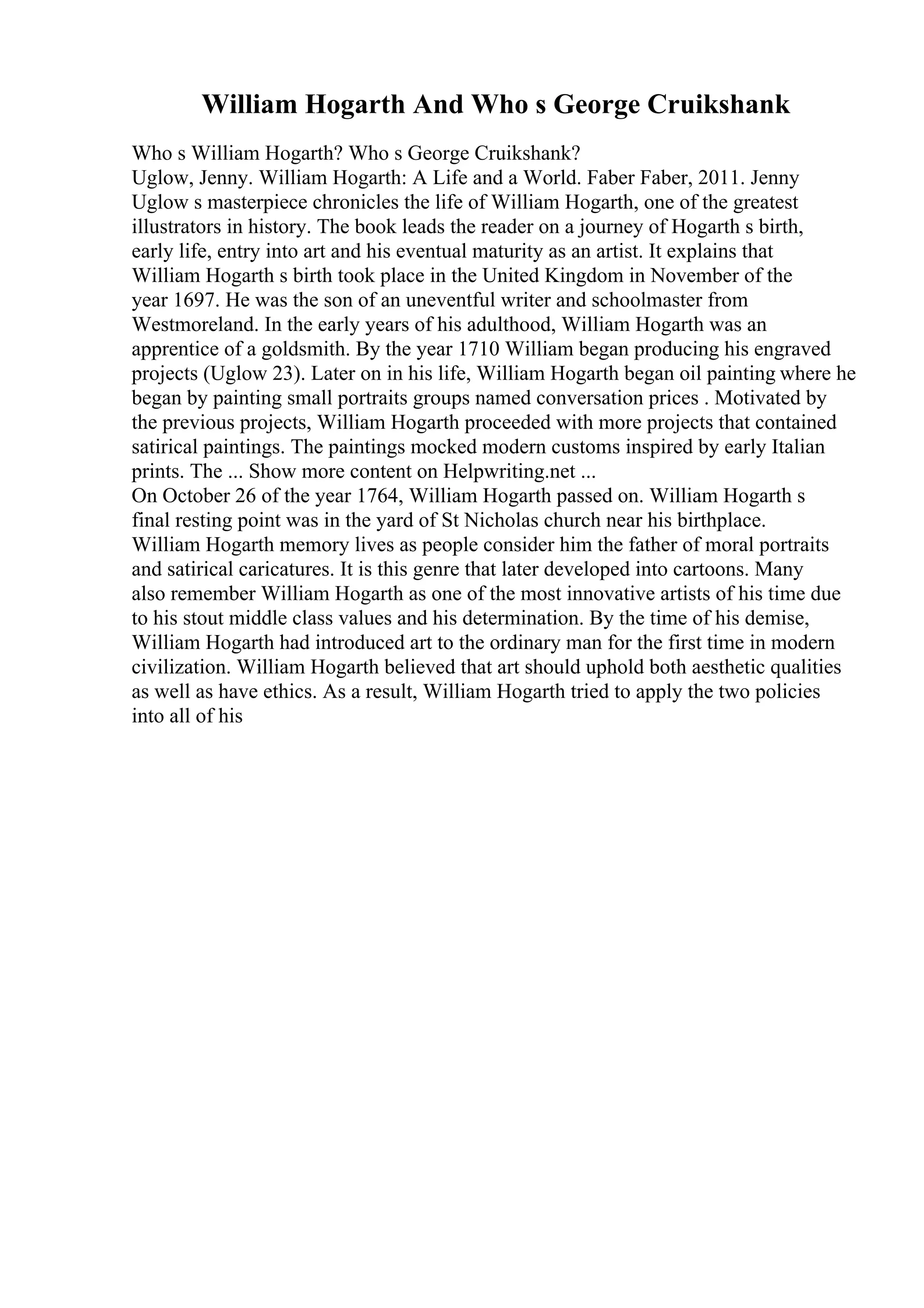 William Hogarth And Who s George Cruikshank
Who s William Hogarth? Who s George Cruikshank?
Uglow, Jenny. William Hogarth: A Life and a World. Faber Faber, 2011. Jenny
Uglow s masterpiece chronicles the life of William Hogarth, one of the greatest
illustrators in history. The book leads the reader on a journey of Hogarth s birth,
early life, entry into art and his eventual maturity as an artist. It explains that
William Hogarth s birth took place in the United Kingdom in November of the
year 1697. He was the son of an uneventful writer and schoolmaster from
Westmoreland. In the early years of his adulthood, William Hogarth was an
apprentice of a goldsmith. By the year 1710 William began producing his engraved
projects (Uglow 23). Later on in his life, William Hogarth began oil painting where he
began by painting small portraits groups named conversation prices . Motivated by
the previous projects, William Hogarth proceeded with more projects that contained
satirical paintings. The paintings mocked modern customs inspired by early Italian
prints. The ... Show more content on Helpwriting.net ...
On October 26 of the year 1764, William Hogarth passed on. William Hogarth s
final resting point was in the yard of St Nicholas church near his birthplace.
William Hogarth memory lives as people consider him the father of moral portraits
and satirical caricatures. It is this genre that later developed into cartoons. Many
also remember William Hogarth as one of the most innovative artists of his time due
to his stout middle class values and his determination. By the time of his demise,
William Hogarth had introduced art to the ordinary man for the first time in modern
civilization. William Hogarth believed that art should uphold both aesthetic qualities
as well as have ethics. As a result, William Hogarth tried to apply the two policies
into all of his
 