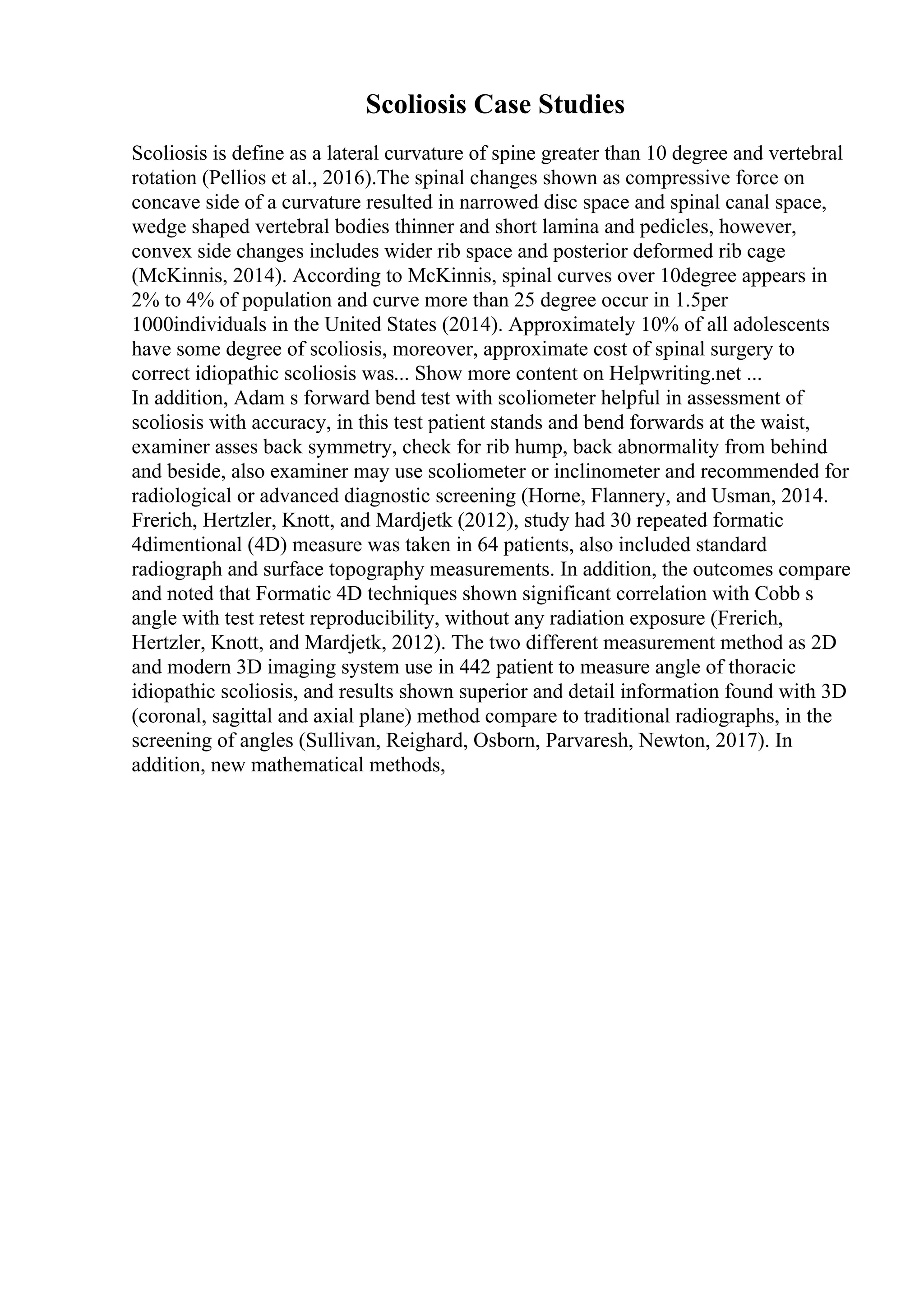 Scoliosis Case Studies
Scoliosis is define as a lateral curvature of spine greater than 10 degree and vertebral
rotation (Pellios et al., 2016).The spinal changes shown as compressive force on
concave side of a curvature resulted in narrowed disc space and spinal canal space,
wedge shaped vertebral bodies thinner and short lamina and pedicles, however,
convex side changes includes wider rib space and posterior deformed rib cage
(McKinnis, 2014). According to McKinnis, spinal curves over 10degree appears in
2% to 4% of population and curve more than 25 degree occur in 1.5per
1000individuals in the United States (2014). Approximately 10% of all adolescents
have some degree of scoliosis, moreover, approximate cost of spinal surgery to
correct idiopathic scoliosis was... Show more content on Helpwriting.net ...
In addition, Adam s forward bend test with scoliometer helpful in assessment of
scoliosis with accuracy, in this test patient stands and bend forwards at the waist,
examiner asses back symmetry, check for rib hump, back abnormality from behind
and beside, also examiner may use scoliometer or inclinometer and recommended for
radiological or advanced diagnostic screening (Horne, Flannery, and Usman, 2014.
Frerich, Hertzler, Knott, and Mardjetk (2012), study had 30 repeated formatic
4dimentional (4D) measure was taken in 64 patients, also included standard
radiograph and surface topography measurements. In addition, the outcomes compare
and noted that Formatic 4D techniques shown significant correlation with Cobb s
angle with test retest reproducibility, without any radiation exposure (Frerich,
Hertzler, Knott, and Mardjetk, 2012). The two different measurement method as 2D
and modern 3D imaging system use in 442 patient to measure angle of thoracic
idiopathic scoliosis, and results shown superior and detail information found with 3D
(coronal, sagittal and axial plane) method compare to traditional radiographs, in the
screening of angles (Sullivan, Reighard, Osborn, Parvaresh, Newton, 2017). In
addition, new mathematical methods,
 