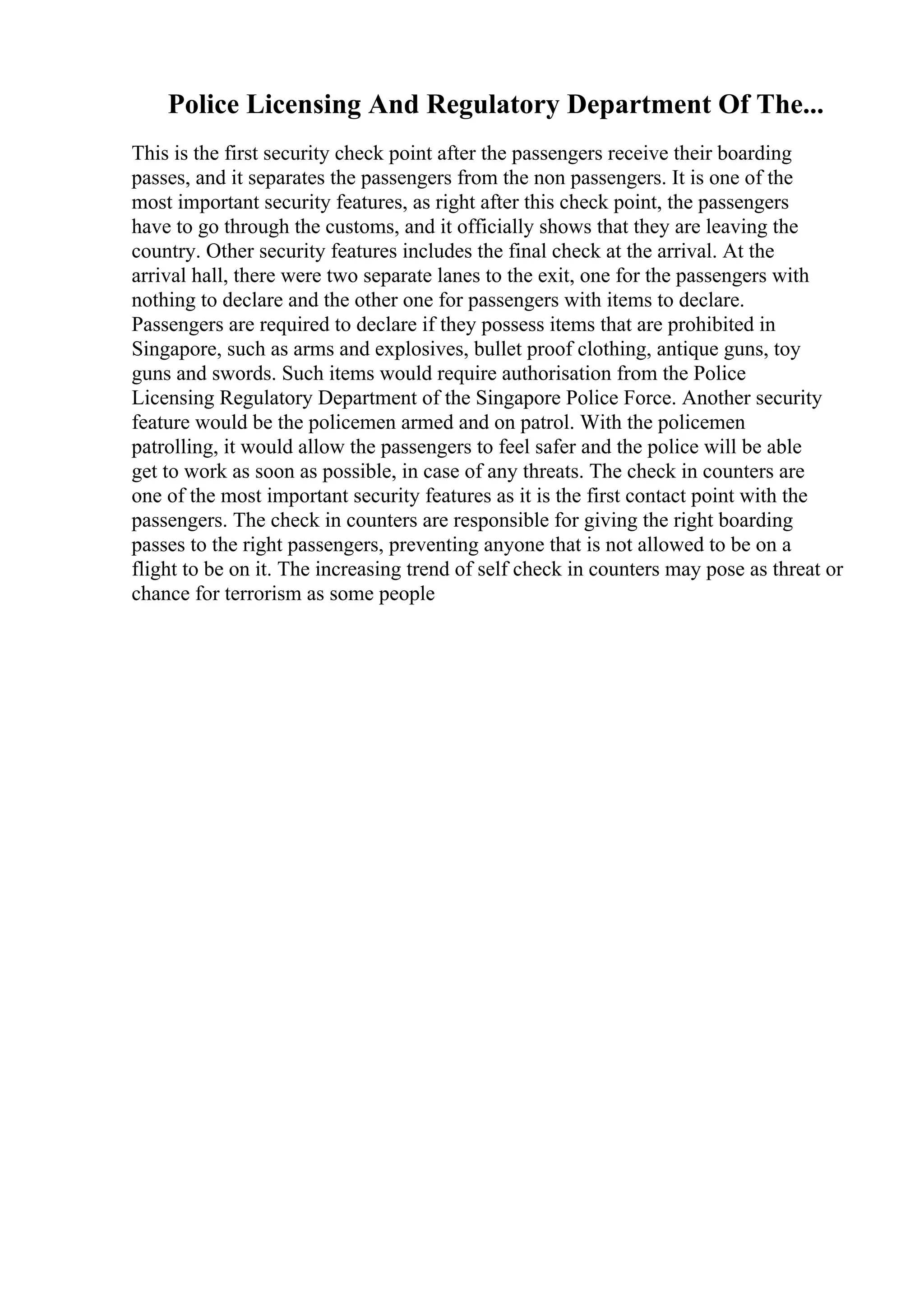 Police Licensing And Regulatory Department Of The...
This is the first security check point after the passengers receive their boarding
passes, and it separates the passengers from the non passengers. It is one of the
most important security features, as right after this check point, the passengers
have to go through the customs, and it officially shows that they are leaving the
country. Other security features includes the final check at the arrival. At the
arrival hall, there were two separate lanes to the exit, one for the passengers with
nothing to declare and the other one for passengers with items to declare.
Passengers are required to declare if they possess items that are prohibited in
Singapore, such as arms and explosives, bullet proof clothing, antique guns, toy
guns and swords. Such items would require authorisation from the Police
Licensing Regulatory Department of the Singapore Police Force. Another security
feature would be the policemen armed and on patrol. With the policemen
patrolling, it would allow the passengers to feel safer and the police will be able
get to work as soon as possible, in case of any threats. The check in counters are
one of the most important security features as it is the first contact point with the
passengers. The check in counters are responsible for giving the right boarding
passes to the right passengers, preventing anyone that is not allowed to be on a
flight to be on it. The increasing trend of self check in counters may pose as threat or
chance for terrorism as some people
 