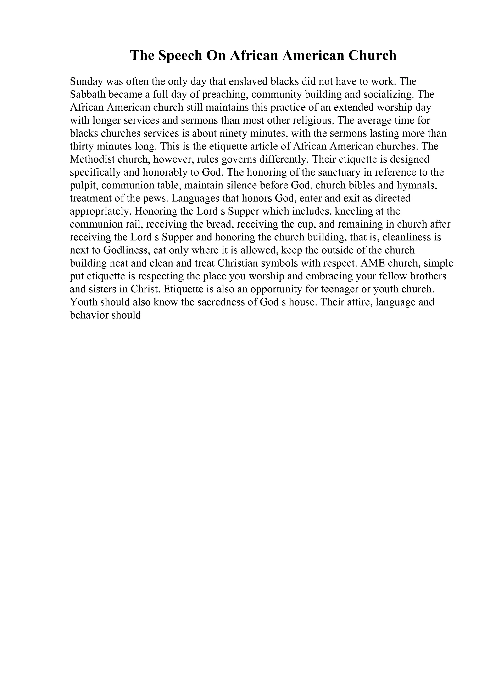 The Speech On African American Church
Sunday was often the only day that enslaved blacks did not have to work. The
Sabbath became a full day of preaching, community building and socializing. The
African American church still maintains this practice of an extended worship day
with longer services and sermons than most other religious. The average time for
blacks churches services is about ninety minutes, with the sermons lasting more than
thirty minutes long. This is the etiquette article of African American churches. The
Methodist church, however, rules governs differently. Their etiquette is designed
specifically and honorably to God. The honoring of the sanctuary in reference to the
pulpit, communion table, maintain silence before God, church bibles and hymnals,
treatment of the pews. Languages that honors God, enter and exit as directed
appropriately. Honoring the Lord s Supper which includes, kneeling at the
communion rail, receiving the bread, receiving the cup, and remaining in church after
receiving the Lord s Supper and honoring the church building, that is, cleanliness is
next to Godliness, eat only where it is allowed, keep the outside of the church
building neat and clean and treat Christian symbols with respect. AME church, simple
put etiquette is respecting the place you worship and embracing your fellow brothers
and sisters in Christ. Etiquette is also an opportunity for teenager or youth church.
Youth should also know the sacredness of God s house. Their attire, language and
behavior should
 