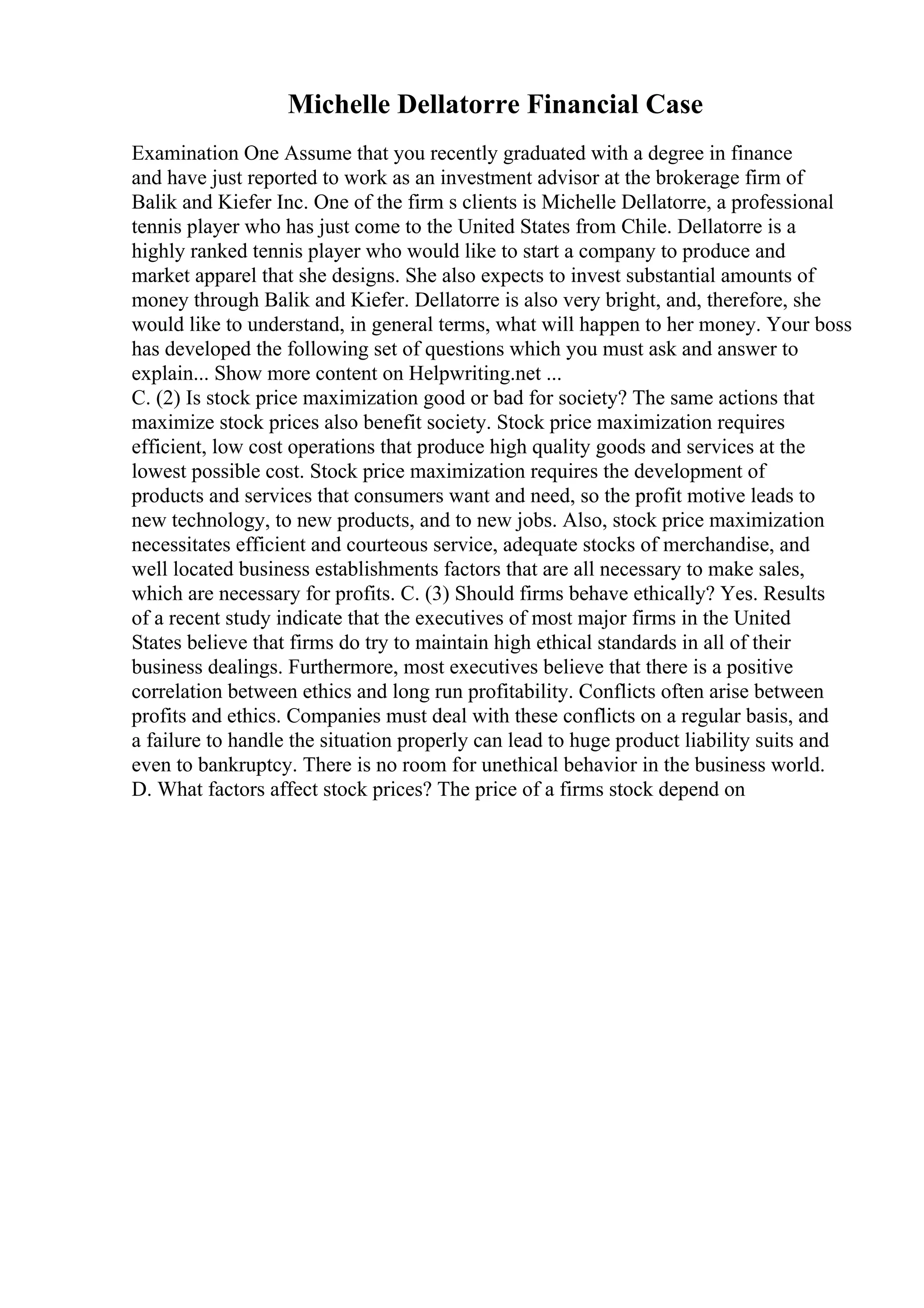 Michelle Dellatorre Financial Case
Examination One Assume that you recently graduated with a degree in finance
and have just reported to work as an investment advisor at the brokerage firm of
Balik and Kiefer Inc. One of the firm s clients is Michelle Dellatorre, a professional
tennis player who has just come to the United States from Chile. Dellatorre is a
highly ranked tennis player who would like to start a company to produce and
market apparel that she designs. She also expects to invest substantial amounts of
money through Balik and Kiefer. Dellatorre is also very bright, and, therefore, she
would like to understand, in general terms, what will happen to her money. Your boss
has developed the following set of questions which you must ask and answer to
explain... Show more content on Helpwriting.net ...
C. (2) Is stock price maximization good or bad for society? The same actions that
maximize stock prices also benefit society. Stock price maximization requires
efficient, low cost operations that produce high quality goods and services at the
lowest possible cost. Stock price maximization requires the development of
products and services that consumers want and need, so the profit motive leads to
new technology, to new products, and to new jobs. Also, stock price maximization
necessitates efficient and courteous service, adequate stocks of merchandise, and
well located business establishments factors that are all necessary to make sales,
which are necessary for profits. C. (3) Should firms behave ethically? Yes. Results
of a recent study indicate that the executives of most major firms in the United
States believe that firms do try to maintain high ethical standards in all of their
business dealings. Furthermore, most executives believe that there is a positive
correlation between ethics and long run profitability. Conflicts often arise between
profits and ethics. Companies must deal with these conflicts on a regular basis, and
a failure to handle the situation properly can lead to huge product liability suits and
even to bankruptcy. There is no room for unethical behavior in the business world.
D. What factors affect stock prices? The price of a firms stock depend on
 