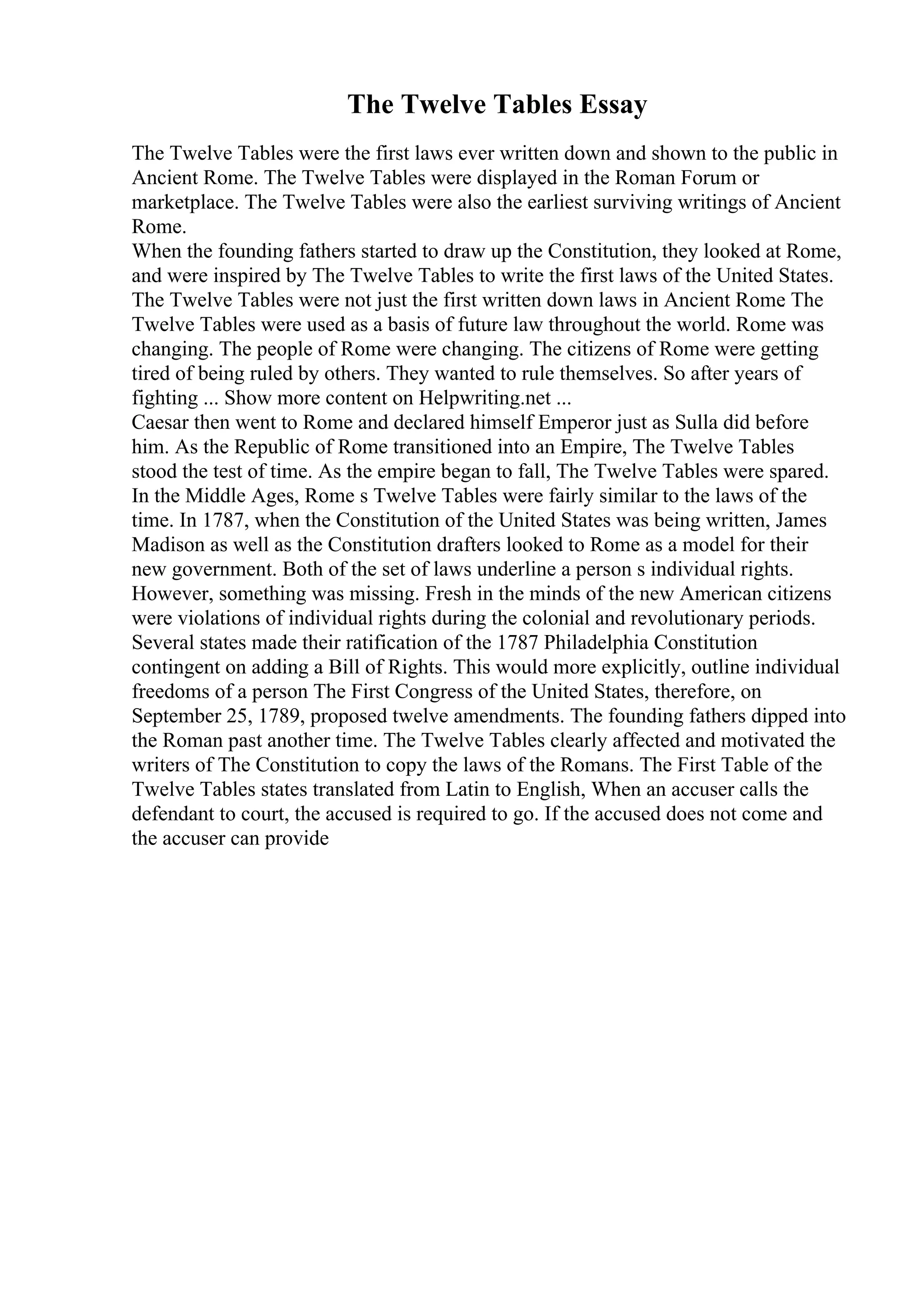The Twelve Tables Essay
The Twelve Tables were the first laws ever written down and shown to the public in
Ancient Rome. The Twelve Tables were displayed in the Roman Forum or
marketplace. The Twelve Tables were also the earliest surviving writings of Ancient
Rome.
When the founding fathers started to draw up the Constitution, they looked at Rome,
and were inspired by The Twelve Tables to write the first laws of the United States.
The Twelve Tables were not just the first written down laws in Ancient Rome
. The
Twelve Tables were used as a basis of future law throughout the world. Rome was
changing. The people of Rome were changing. The citizens of Rome were getting
tired of being ruled by others. They wanted to rule themselves. So after years of
fighting ... Show more content on Helpwriting.net ...
Caesar then went to Rome and declared himself Emperor just as Sulla did before
him. As the Republic of Rome transitioned into an Empire, The Twelve Tables
stood the test of time. As the empire began to fall, The Twelve Tables were spared.
In the Middle Ages, Rome s Twelve Tables were fairly similar to the laws of the
time. In 1787, when the Constitution of the United States was being written, James
Madison as well as the Constitution drafters looked to Rome as a model for their
new government. Both of the set of laws underline a person s individual rights.
However, something was missing. Fresh in the minds of the new American citizens
were violations of individual rights during the colonial and revolutionary periods.
Several states made their ratification of the 1787 Philadelphia Constitution
contingent on adding a Bill of Rights. This would more explicitly, outline individual
freedoms of a person The First Congress of the United States, therefore, on
September 25, 1789, proposed twelve amendments. The founding fathers dipped into
the Roman past another time. The Twelve Tables clearly affected and motivated the
writers of The Constitution to copy the laws of the Romans. The First Table of the
Twelve Tables states translated from Latin to English, When an accuser calls the
defendant to court, the accused is required to go. If the accused does not come and
the accuser can provide
 