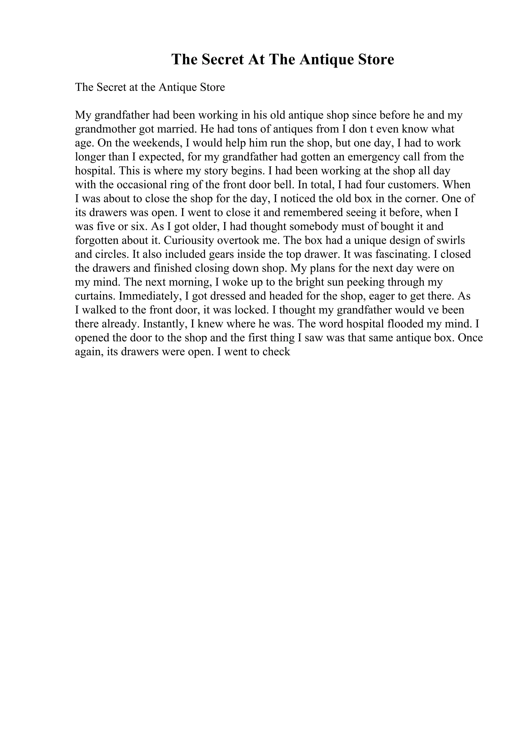 The Secret At The Antique Store
The Secret at the Antique Store
My grandfather had been working in his old antique shop since before he and my
grandmother got married. He had tons of antiques from I don t even know what
age. On the weekends, I would help him run the shop, but one day, I had to work
longer than I expected, for my grandfather had gotten an emergency call from the
hospital. This is where my story begins. I had been working at the shop all day
with the occasional ring of the front door bell. In total, I had four customers. When
I was about to close the shop for the day, I noticed the old box in the corner. One of
its drawers was open. I went to close it and remembered seeing it before, when I
was five or six. As I got older, I had thought somebody must of bought it and
forgotten about it. Curiousity overtook me. The box had a unique design of swirls
and circles. It also included gears inside the top drawer. It was fascinating. I closed
the drawers and finished closing down shop. My plans for the next day were on
my mind. The next morning, I woke up to the bright sun peeking through my
curtains. Immediately, I got dressed and headed for the shop, eager to get there. As
I walked to the front door, it was locked. I thought my grandfather would ve been
there already. Instantly, I knew where he was. The word hospital flooded my mind. I
opened the door to the shop and the first thing I saw was that same antique box. Once
again, its drawers were open. I went to check
 