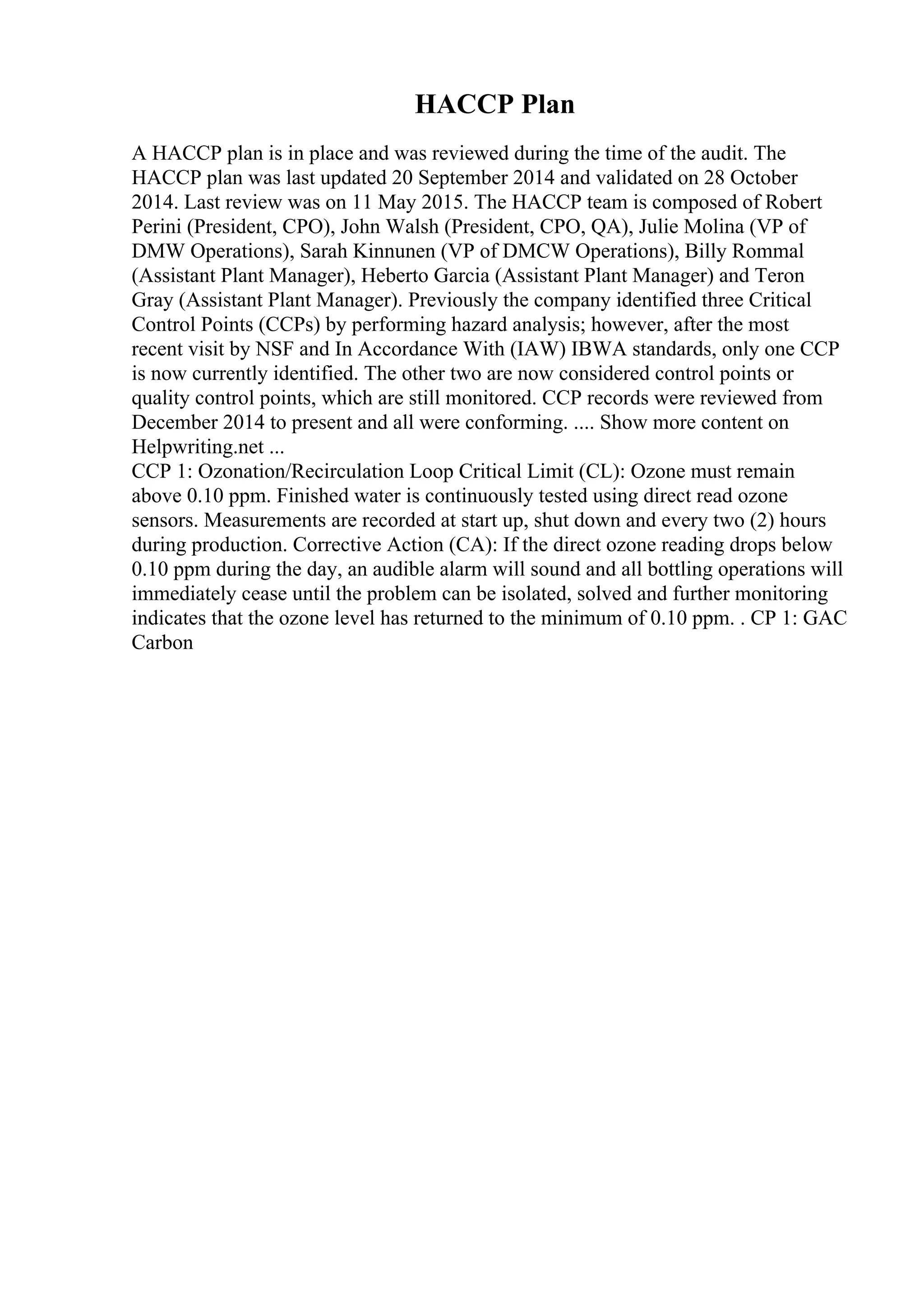 HACCP Plan
A HACCP plan is in place and was reviewed during the time of the audit. The
HACCP plan was last updated 20 September 2014 and validated on 28 October
2014. Last review was on 11 May 2015. The HACCP team is composed of Robert
Perini (President, CPO), John Walsh (President, CPO, QA), Julie Molina (VP of
DMW Operations), Sarah Kinnunen (VP of DMCW Operations), Billy Rommal
(Assistant Plant Manager), Heberto Garcia (Assistant Plant Manager) and Teron
Gray (Assistant Plant Manager). Previously the company identified three Critical
Control Points (CCPs) by performing hazard analysis; however, after the most
recent visit by NSF and In Accordance With (IAW) IBWA standards, only one CCP
is now currently identified. The other two are now considered control points or
quality control points, which are still monitored. CCP records were reviewed from
December 2014 to present and all were conforming. .... Show more content on
Helpwriting.net ...
CCP 1: Ozonation/Recirculation Loop Critical Limit (CL): Ozone must remain
above 0.10 ppm. Finished water is continuously tested using direct read ozone
sensors. Measurements are recorded at start up, shut down and every two (2) hours
during production. Corrective Action (CA): If the direct ozone reading drops below
0.10 ppm during the day, an audible alarm will sound and all bottling operations will
immediately cease until the problem can be isolated, solved and further monitoring
indicates that the ozone level has returned to the minimum of 0.10 ppm. . CP 1: GAC
Carbon
 
