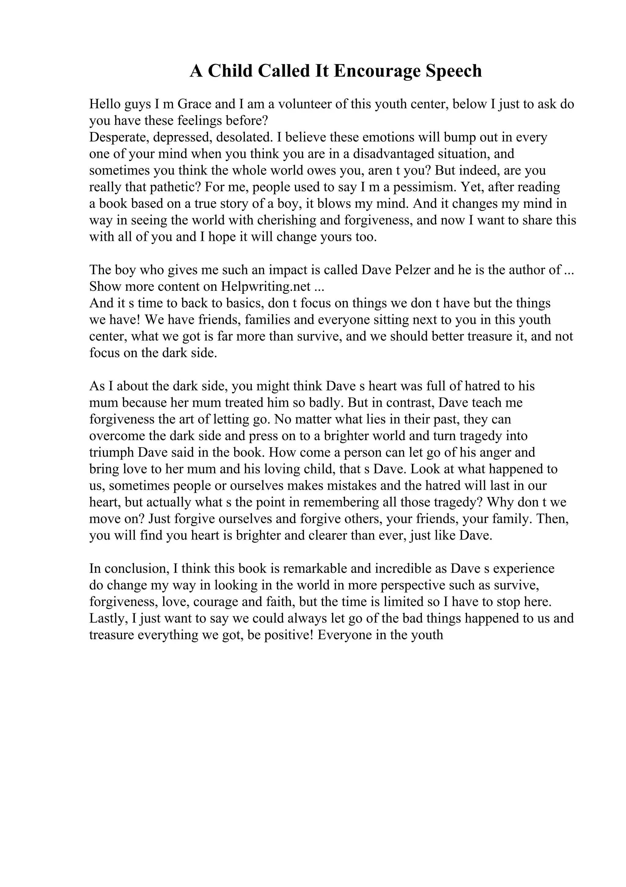 A Child Called It Encourage Speech
Hello guys I m Grace and I am a volunteer of this youth center, below I just to ask do
you have these feelings before?
Desperate, depressed, desolated. I believe these emotions will bump out in every
one of your mind when you think you are in a disadvantaged situation, and
sometimes you think the whole world owes you, aren t you? But indeed, are you
really that pathetic? For me, people used to say I m a pessimism. Yet, after reading
a book based on a true story of a boy, it blows my mind. And it changes my mind in
way in seeing the world with cherishing and forgiveness, and now I want to share this
with all of you and I hope it will change yours too.
The boy who gives me such an impact is called Dave Pelzer and he is the author of ...
Show more content on Helpwriting.net ...
And it s time to back to basics, don t focus on things we don t have but the things
we have! We have friends, families and everyone sitting next to you in this youth
center, what we got is far more than survive, and we should better treasure it, and not
focus on the dark side.
As I about the dark side, you might think Dave s heart was full of hatred to his
mum because her mum treated him so badly. But in contrast, Dave teach me
forgiveness the art of letting go. No matter what lies in their past, they can
overcome the dark side and press on to a brighter world and turn tragedy into
triumph Dave said in the book. How come a person can let go of his anger and
bring love to her mum and his loving child, that s Dave. Look at what happened to
us, sometimes people or ourselves makes mistakes and the hatred will last in our
heart, but actually what s the point in remembering all those tragedy? Why don t we
move on? Just forgive ourselves and forgive others, your friends, your family. Then,
you will find you heart is brighter and clearer than ever, just like Dave.
In conclusion, I think this book is remarkable and incredible as Dave s experience
do change my way in looking in the world in more perspective such as survive,
forgiveness, love, courage and faith, but the time is limited so I have to stop here.
Lastly, I just want to say we could always let go of the bad things happened to us and
treasure everything we got, be positive! Everyone in the youth
 