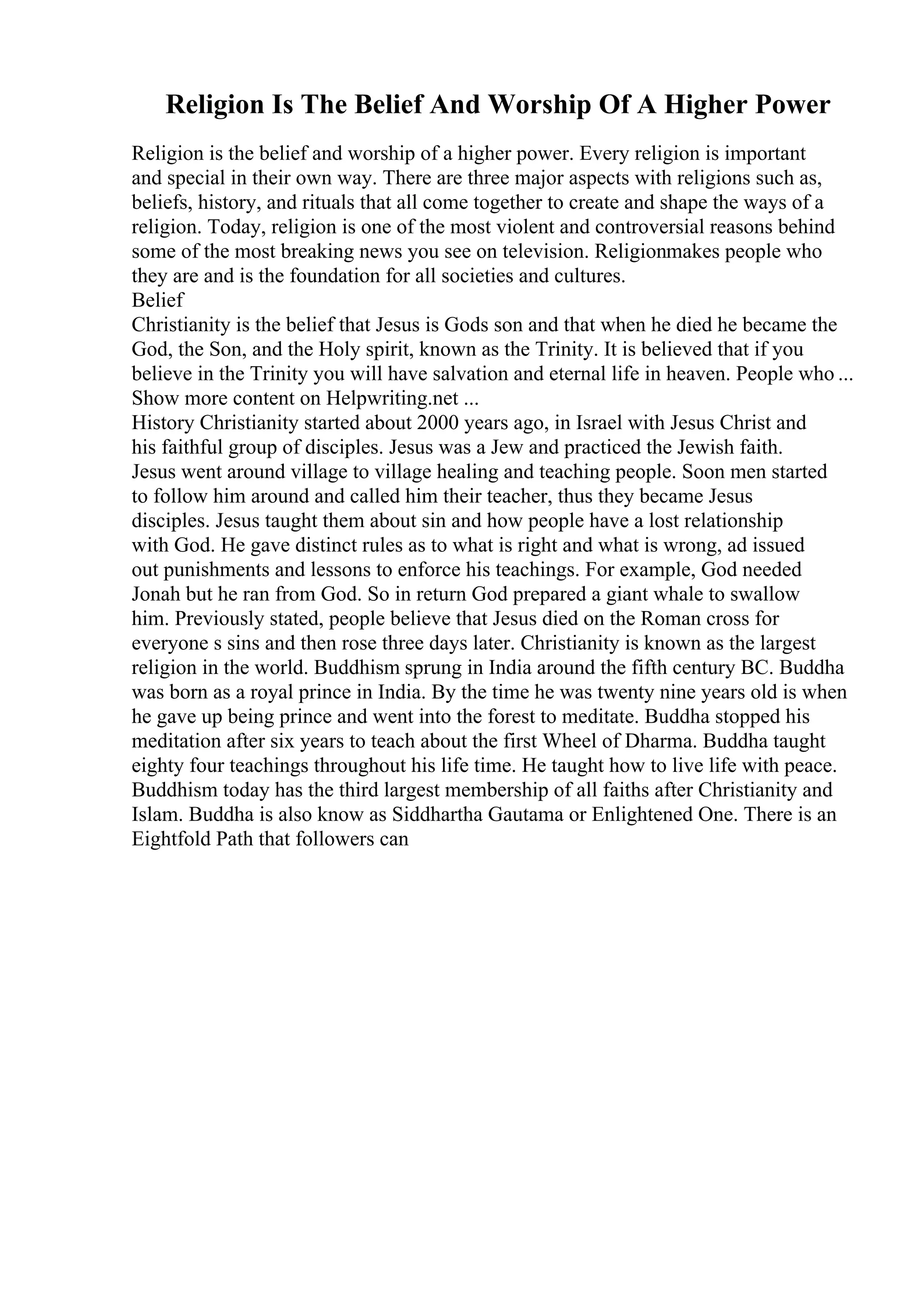 Religion Is The Belief And Worship Of A Higher Power
Religion is the belief and worship of a higher power. Every religion is important
and special in their own way. There are three major aspects with religions such as,
beliefs, history, and rituals that all come together to create and shape the ways of a
religion. Today, religion is one of the most violent and controversial reasons behind
some of the most breaking news you see on television. Religionmakes people who
they are and is the foundation for all societies and cultures.
Belief
Christianity is the belief that Jesus is Gods son and that when he died he became the
God, the Son, and the Holy spirit, known as the Trinity. It is believed that if you
believe in the Trinity you will have salvation and eternal life in heaven. People who ...
Show more content on Helpwriting.net ...
History Christianity started about 2000 years ago, in Israel with Jesus Christ and
his faithful group of disciples. Jesus was a Jew and practiced the Jewish faith.
Jesus went around village to village healing and teaching people. Soon men started
to follow him around and called him their teacher, thus they became Jesus
disciples. Jesus taught them about sin and how people have a lost relationship
with God. He gave distinct rules as to what is right and what is wrong, ad issued
out punishments and lessons to enforce his teachings. For example, God needed
Jonah but he ran from God. So in return God prepared a giant whale to swallow
him. Previously stated, people believe that Jesus died on the Roman cross for
everyone s sins and then rose three days later. Christianity is known as the largest
religion in the world. Buddhism sprung in India around the fifth century BC. Buddha
was born as a royal prince in India. By the time he was twenty nine years old is when
he gave up being prince and went into the forest to meditate. Buddha stopped his
meditation after six years to teach about the first Wheel of Dharma. Buddha taught
eighty four teachings throughout his life time. He taught how to live life with peace.
Buddhism today has the third largest membership of all faiths after Christianity and
Islam. Buddha is also know as Siddhartha Gautama or Enlightened One. There is an
Eightfold Path that followers can
 