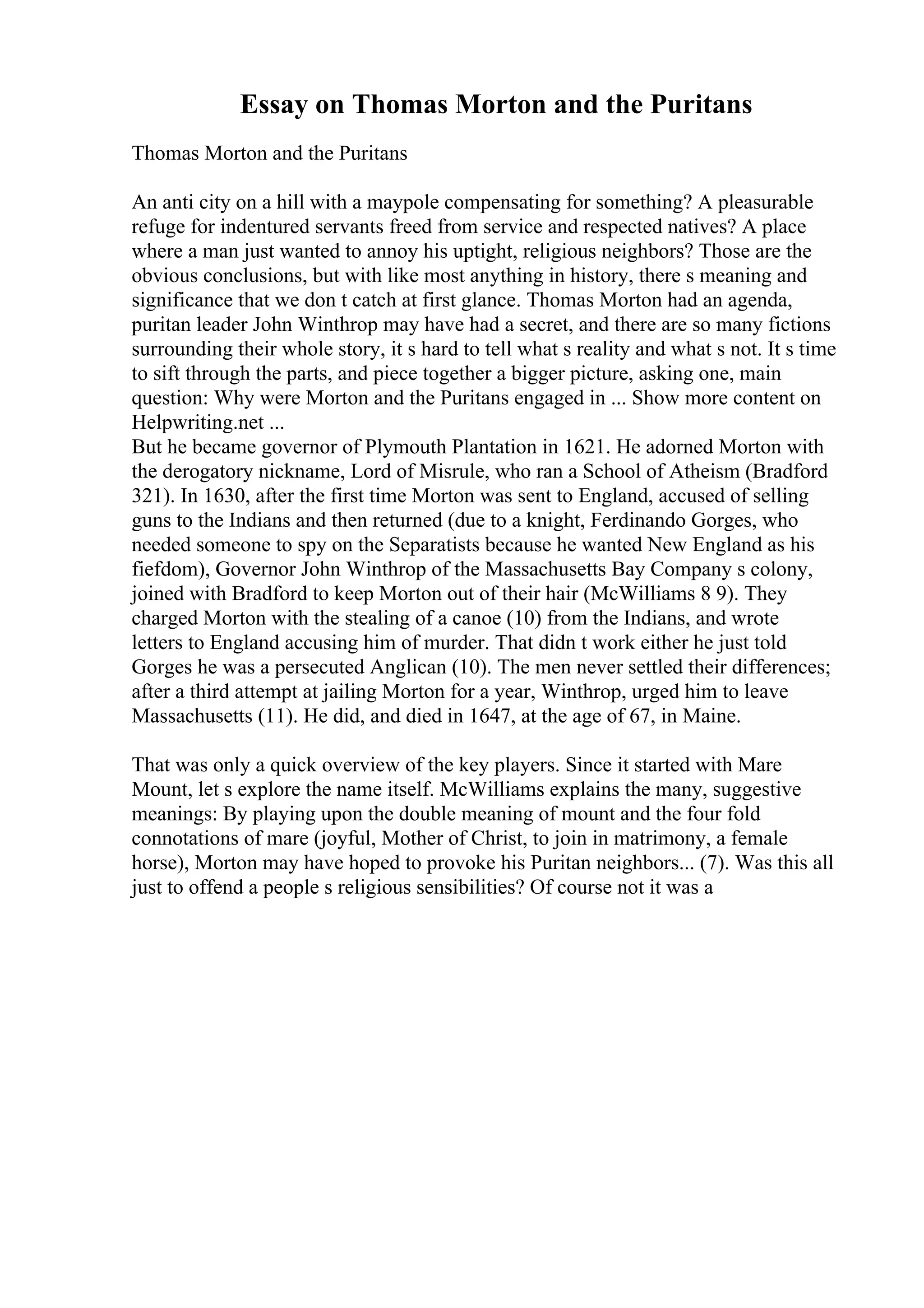 Essay on Thomas Morton and the Puritans
Thomas Morton and the Puritans
An anti city on a hill with a maypole compensating for something? A pleasurable
refuge for indentured servants freed from service and respected natives? A place
where a man just wanted to annoy his uptight, religious neighbors? Those are the
obvious conclusions, but with like most anything in history, there s meaning and
significance that we don t catch at first glance. Thomas Morton had an agenda,
puritan leader John Winthrop may have had a secret, and there are so many fictions
surrounding their whole story, it s hard to tell what s reality and what s not. It s time
to sift through the parts, and piece together a bigger picture, asking one, main
question: Why were Morton and the Puritans engaged in ... Show more content on
Helpwriting.net ...
But he became governor of Plymouth Plantation in 1621. He adorned Morton with
the derogatory nickname, Lord of Misrule, who ran a School of Atheism (Bradford
321). In 1630, after the first time Morton was sent to England, accused of selling
guns to the Indians and then returned (due to a knight, Ferdinando Gorges, who
needed someone to spy on the Separatists because he wanted New England as his
fiefdom), Governor John Winthrop of the Massachusetts Bay Company s colony,
joined with Bradford to keep Morton out of their hair (McWilliams 8 9). They
charged Morton with the stealing of a canoe (10) from the Indians, and wrote
letters to England accusing him of murder. That didn t work either he just told
Gorges he was a persecuted Anglican (10). The men never settled their differences;
after a third attempt at jailing Morton for a year, Winthrop, urged him to leave
Massachusetts (11). He did, and died in 1647, at the age of 67, in Maine.
That was only a quick overview of the key players. Since it started with Mare
Mount, let s explore the name itself. McWilliams explains the many, suggestive
meanings: By playing upon the double meaning of mount and the four fold
connotations of mare (joyful, Mother of Christ, to join in matrimony, a female
horse), Morton may have hoped to provoke his Puritan neighbors... (7). Was this all
just to offend a people s religious sensibilities? Of course not it was a
 