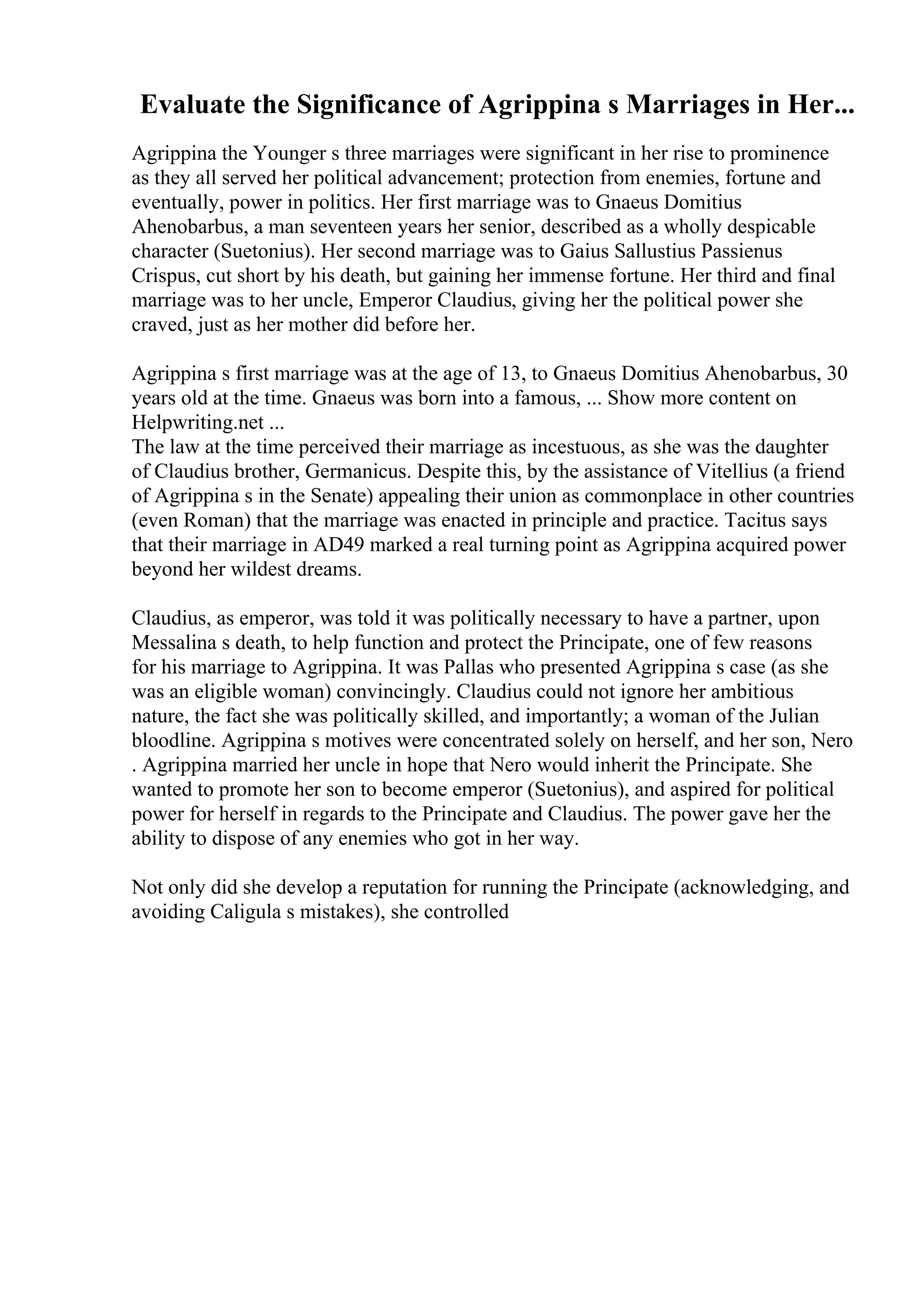 Evaluate the Significance of Agrippina s Marriages in Her...
Agrippina the Younger s three marriages were significant in her rise to prominence
as they all served her political advancement; protection from enemies, fortune and
eventually, power in politics. Her first marriage was to Gnaeus Domitius
Ahenobarbus, a man seventeen years her senior, described as a wholly despicable
character (Suetonius). Her second marriage was to Gaius Sallustius Passienus
Crispus, cut short by his death, but gaining her immense fortune. Her third and final
marriage was to her uncle, Emperor Claudius, giving her the political power she
craved, just as her mother did before her.
Agrippina s first marriage was at the age of 13, to Gnaeus Domitius Ahenobarbus, 30
years old at the time. Gnaeus was born into a famous, ... Show more content on
Helpwriting.net ...
The law at the time perceived their marriage as incestuous, as she was the daughter
of Claudius brother, Germanicus. Despite this, by the assistance of Vitellius (a friend
of Agrippina s in the Senate) appealing their union as commonplace in other countries
(even Roman) that the marriage was enacted in principle and practice. Tacitus says
that their marriage in AD49 marked a real turning point as Agrippina acquired power
beyond her wildest dreams.
Claudius, as emperor, was told it was politically necessary to have a partner, upon
Messalina s death, to help function and protect the Principate, one of few reasons
for his marriage to Agrippina. It was Pallas who presented Agrippina s case (as she
was an eligible woman) convincingly. Claudius could not ignore her ambitious
nature, the fact she was politically skilled, and importantly; a woman of the Julian
bloodline. Agrippina s motives were concentrated solely on herself, and her son, Nero
. Agrippina married her uncle in hope that Nero would inherit the Principate. She
wanted to promote her son to become emperor (Suetonius), and aspired for political
power for herself in regards to the Principate and Claudius. The power gave her the
ability to dispose of any enemies who got in her way.
Not only did she develop a reputation for running the Principate (acknowledging, and
avoiding Caligula s mistakes), she controlled
 