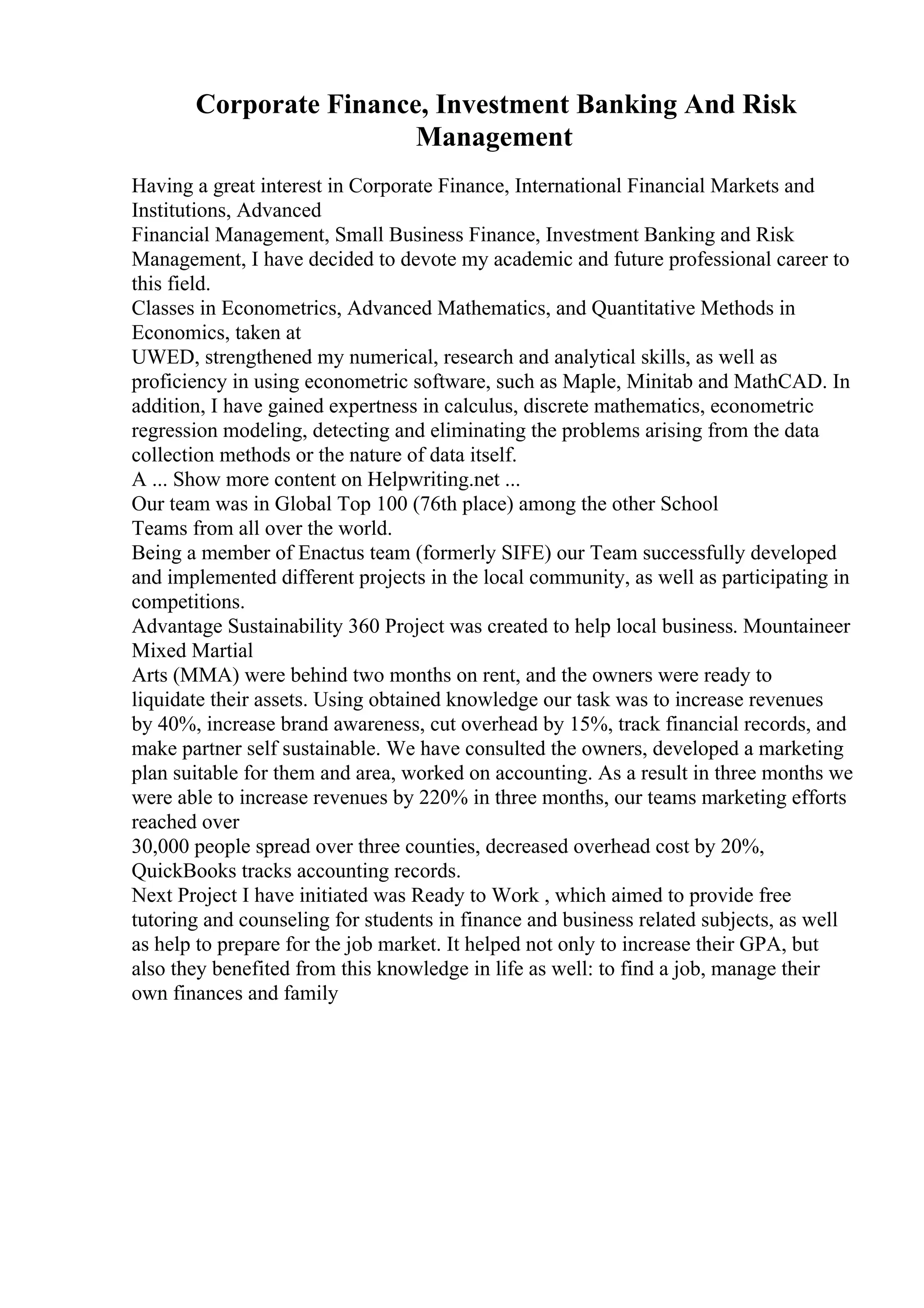 Corporate Finance, Investment Banking And Risk
Management
Having a great interest in Corporate Finance, International Financial Markets and
Institutions, Advanced
Financial Management, Small Business Finance, Investment Banking and Risk
Management, I have decided to devote my academic and future professional career to
this field.
Classes in Econometrics, Advanced Mathematics, and Quantitative Methods in
Economics, taken at
UWED, strengthened my numerical, research and analytical skills, as well as
proficiency in using econometric software, such as Maple, Minitab and MathCAD. In
addition, I have gained expertness in calculus, discrete mathematics, econometric
regression modeling, detecting and eliminating the problems arising from the data
collection methods or the nature of data itself.
A ... Show more content on Helpwriting.net ...
Our team was in Global Top 100 (76th place) among the other School
Teams from all over the world.
Being a member of Enactus team (formerly SIFE) our Team successfully developed
and implemented different projects in the local community, as well as participating in
competitions.
Advantage Sustainability 360 Project was created to help local business. Mountaineer
Mixed Martial
Arts (MMA) were behind two months on rent, and the owners were ready to
liquidate their assets. Using obtained knowledge our task was to increase revenues
by 40%, increase brand awareness, cut overhead by 15%, track financial records, and
make partner self sustainable. We have consulted the owners, developed a marketing
plan suitable for them and area, worked on accounting. As a result in three months we
were able to increase revenues by 220% in three months, our teams marketing efforts
reached over
30,000 people spread over three counties, decreased overhead cost by 20%,
QuickBooks tracks accounting records.
Next Project I have initiated was Ready to Work , which aimed to provide free
tutoring and counseling for students in finance and business related subjects, as well
as help to prepare for the job market. It helped not only to increase their GPA, but
also they benefited from this knowledge in life as well: to find a job, manage their
own finances and family
 