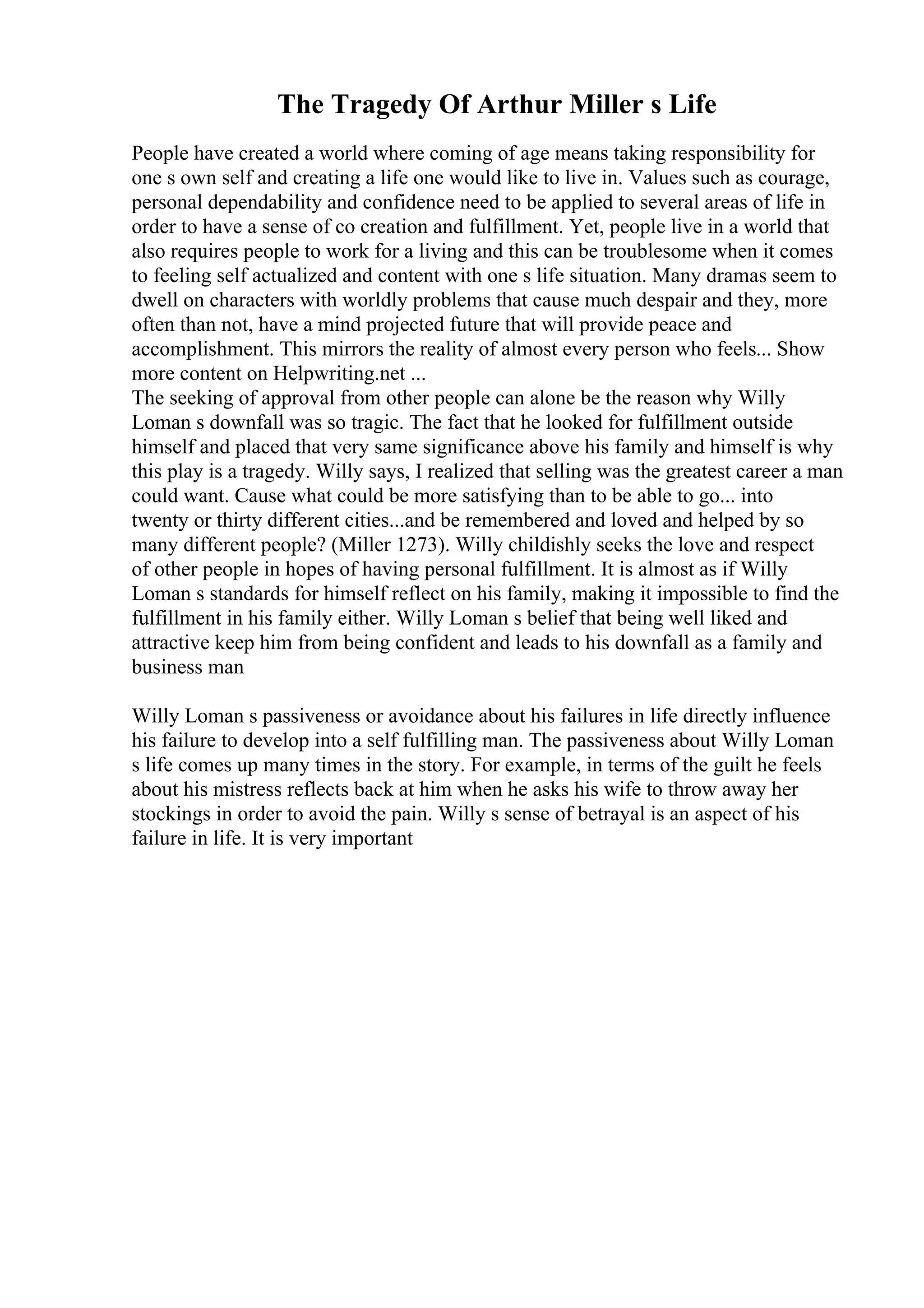 The Tragedy Of Arthur Miller s Life
People have created a world where coming of age means taking responsibility for
one s own self and creating a life one would like to live in. Values such as courage,
personal dependability and confidence need to be applied to several areas of life in
order to have a sense of co creation and fulfillment. Yet, people live in a world that
also requires people to work for a living and this can be troublesome when it comes
to feeling self actualized and content with one s life situation. Many dramas seem to
dwell on characters with worldly problems that cause much despair and they, more
often than not, have a mind projected future that will provide peace and
accomplishment. This mirrors the reality of almost every person who feels... Show
more content on Helpwriting.net ...
The seeking of approval from other people can alone be the reason why Willy
Loman s downfall was so tragic. The fact that he looked for fulfillment outside
himself and placed that very same significance above his family and himself is why
this play is a tragedy. Willy says, I realized that selling was the greatest career a man
could want. Cause what could be more satisfying than to be able to go... into
twenty or thirty different cities...and be remembered and loved and helped by so
many different people? (Miller 1273). Willy childishly seeks the love and respect
of other people in hopes of having personal fulfillment. It is almost as if Willy
Loman s standards for himself reflect on his family, making it impossible to find the
fulfillment in his family either. Willy Loman s belief that being well liked and
attractive keep him from being confident and leads to his downfall as a family and
business man
Willy Loman s passiveness or avoidance about his failures in life directly influence
his failure to develop into a self fulfilling man. The passiveness about Willy Loman
s life comes up many times in the story. For example, in terms of the guilt he feels
about his mistress reflects back at him when he asks his wife to throw away her
stockings in order to avoid the pain. Willy s sense of betrayal is an aspect of his
failure in life. It is very important
 