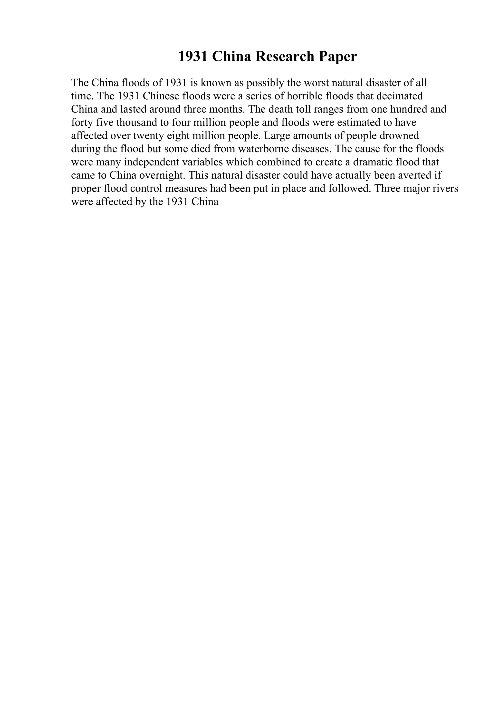 1931 China Research Paper
The China floods of 1931 is known as possibly the worst natural disaster of all
time. The 1931 Chinese floods were a series of horrible floods that decimated
China and lasted around three months. The death toll ranges from one hundred and
forty five thousand to four million people and floods were estimated to have
affected over twenty eight million people. Large amounts of people drowned
during the flood but some died from waterborne diseases. The cause for the floods
were many independent variables which combined to create a dramatic flood that
came to China overnight. This natural disaster could have actually been averted if
proper flood control measures had been put in place and followed. Three major rivers
were affected by the 1931 China
 