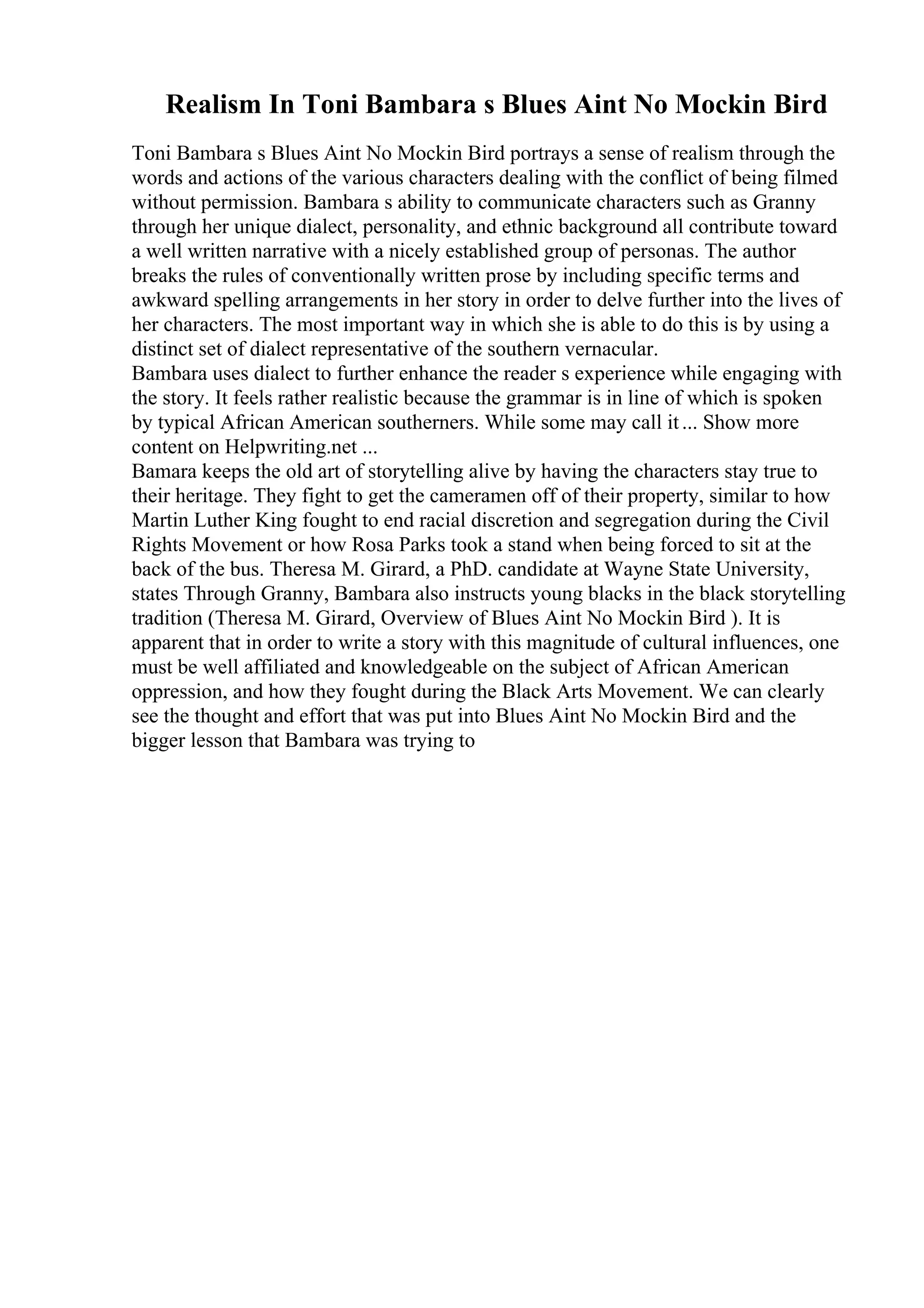 Realism In Toni Bambara s Blues Aint No Mockin Bird
Toni Bambara s Blues Aint No Mockin Bird portrays a sense of realism through the
words and actions of the various characters dealing with the conflict of being filmed
without permission. Bambara s ability to communicate characters such as Granny
through her unique dialect, personality, and ethnic background all contribute toward
a well written narrative with a nicely established group of personas. The author
breaks the rules of conventionally written prose by including specific terms and
awkward spelling arrangements in her story in order to delve further into the lives of
her characters. The most important way in which she is able to do this is by using a
distinct set of dialect representative of the southern vernacular.
Bambara uses dialect to further enhance the reader s experience while engaging with
the story. It feels rather realistic because the grammar is in line of which is spoken
by typical African American southerners. While some may call it... Show more
content on Helpwriting.net ...
Bamara keeps the old art of storytelling alive by having the characters stay true to
their heritage. They fight to get the cameramen off of their property, similar to how
Martin Luther King fought to end racial discretion and segregation during the Civil
Rights Movement or how Rosa Parks took a stand when being forced to sit at the
back of the bus. Theresa M. Girard, a PhD. candidate at Wayne State University,
states Through Granny, Bambara also instructs young blacks in the black storytelling
tradition (Theresa M. Girard, Overview of Blues Aint No Mockin Bird ). It is
apparent that in order to write a story with this magnitude of cultural influences, one
must be well affiliated and knowledgeable on the subject of African American
oppression, and how they fought during the Black Arts Movement. We can clearly
see the thought and effort that was put into Blues Aint No Mockin Bird and the
bigger lesson that Bambara was trying to
 
