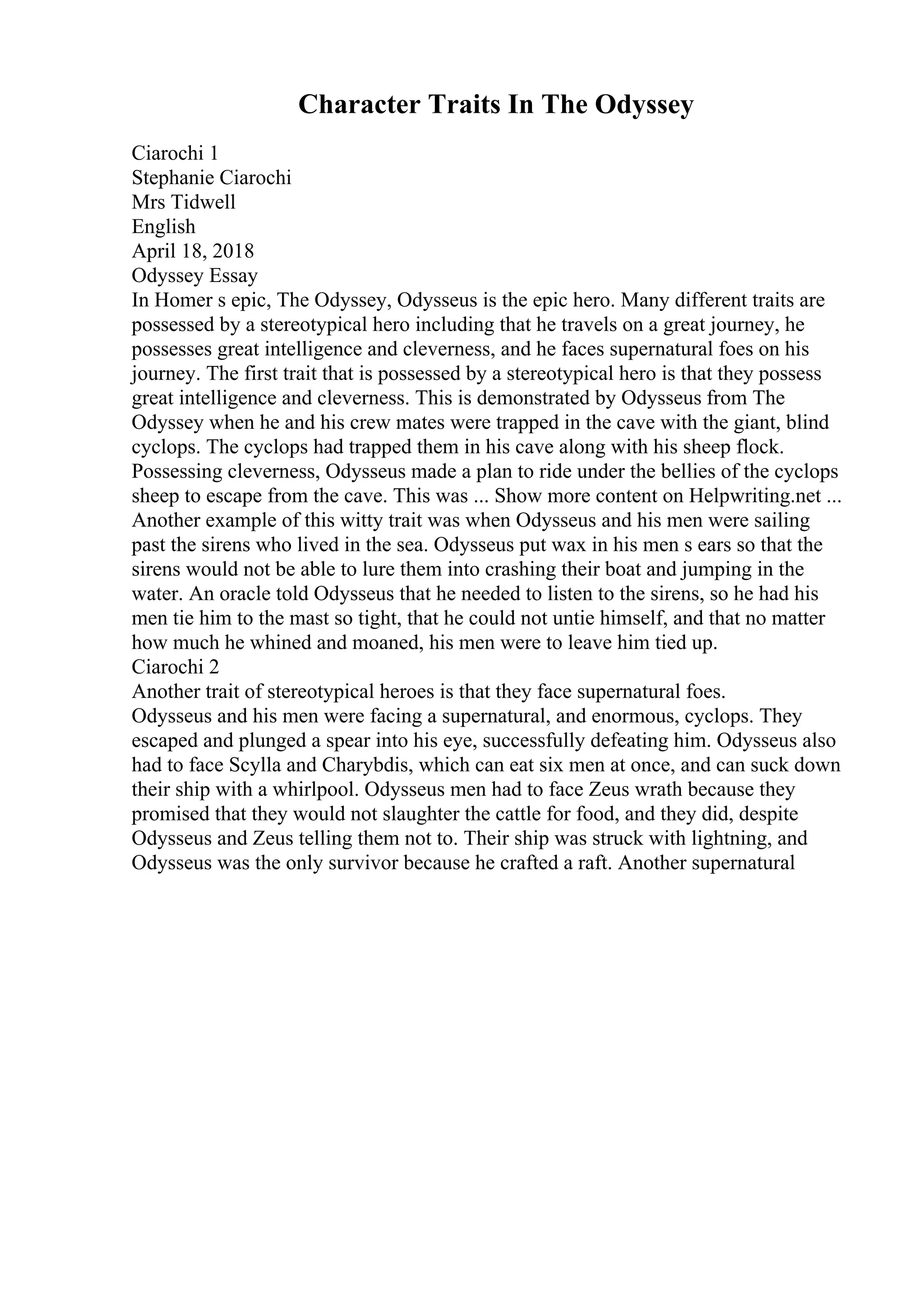 Character Traits In The Odyssey
Ciarochi 1
Stephanie Ciarochi
Mrs Tidwell
English
April 18, 2018
Odyssey Essay
In Homer s epic, The Odyssey, Odysseus is the epic hero. Many different traits are
possessed by a stereotypical hero including that he travels on a great journey, he
possesses great intelligence and cleverness, and he faces supernatural foes on his
journey. The first trait that is possessed by a stereotypical hero is that they possess
great intelligence and cleverness. This is demonstrated by Odysseus from The
Odyssey when he and his crew mates were trapped in the cave with the giant, blind
cyclops. The cyclops had trapped them in his cave along with his sheep flock.
Possessing cleverness, Odysseus made a plan to ride under the bellies of the cyclops
sheep to escape from the cave. This was ... Show more content on Helpwriting.net ...
Another example of this witty trait was when Odysseus and his men were sailing
past the sirens who lived in the sea. Odysseus put wax in his men s ears so that the
sirens would not be able to lure them into crashing their boat and jumping in the
water. An oracle told Odysseus that he needed to listen to the sirens, so he had his
men tie him to the mast so tight, that he could not untie himself, and that no matter
how much he whined and moaned, his men were to leave him tied up.
Ciarochi 2
Another trait of stereotypical heroes is that they face supernatural foes.
Odysseus and his men were facing a supernatural, and enormous, cyclops. They
escaped and plunged a spear into his eye, successfully defeating him. Odysseus also
had to face Scylla and Charybdis, which can eat six men at once, and can suck down
their ship with a whirlpool. Odysseus men had to face Zeus wrath because they
promised that they would not slaughter the cattle for food, and they did, despite
Odysseus and Zeus telling them not to. Their ship was struck with lightning, and
Odysseus was the only survivor because he crafted a raft. Another supernatural
 