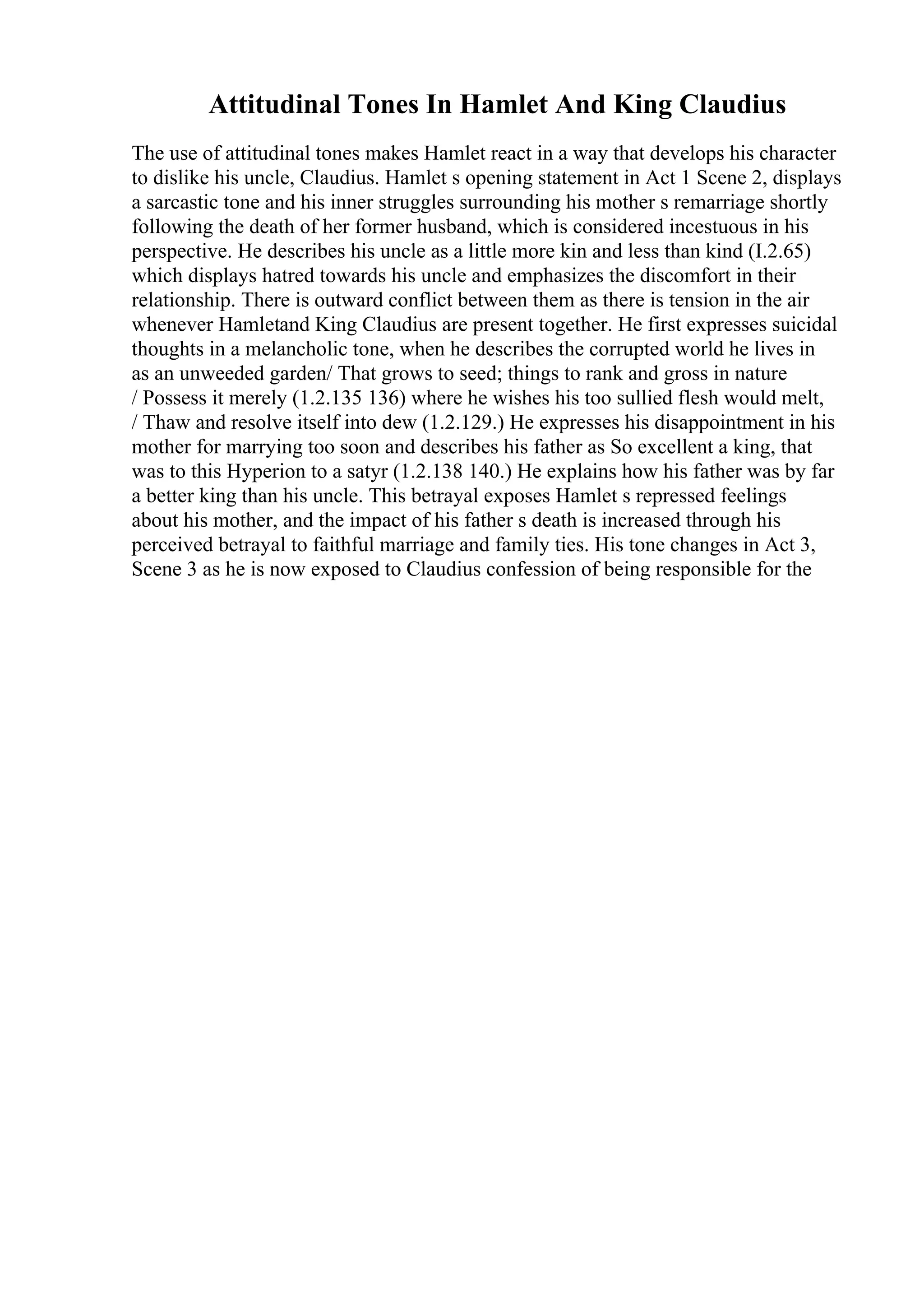 Attitudinal Tones In Hamlet And King Claudius
The use of attitudinal tones makes Hamlet react in a way that develops his character
to dislike his uncle, Claudius. Hamlet s opening statement in Act 1 Scene 2, displays
a sarcastic tone and his inner struggles surrounding his mother s remarriage shortly
following the death of her former husband, which is considered incestuous in his
perspective. He describes his uncle as a little more kin and less than kind (I.2.65)
which displays hatred towards his uncle and emphasizes the discomfort in their
relationship. There is outward conflict between them as there is tension in the air
whenever Hamletand King Claudius are present together. He first expresses suicidal
thoughts in a melancholic tone, when he describes the corrupted world he lives in
as an unweeded garden/ That grows to seed; things to rank and gross in nature
/ Possess it merely (1.2.135 136) where he wishes his too sullied flesh would melt,
/ Thaw and resolve itself into dew (1.2.129.) He expresses his disappointment in his
mother for marrying too soon and describes his father as So excellent a king, that
was to this Hyperion to a satyr (1.2.138 140.) He explains how his father was by far
a better king than his uncle. This betrayal exposes Hamlet s repressed feelings
about his mother, and the impact of his father s death is increased through his
perceived betrayal to faithful marriage and family ties. His tone changes in Act 3,
Scene 3 as he is now exposed to Claudius confession of being responsible for the
 