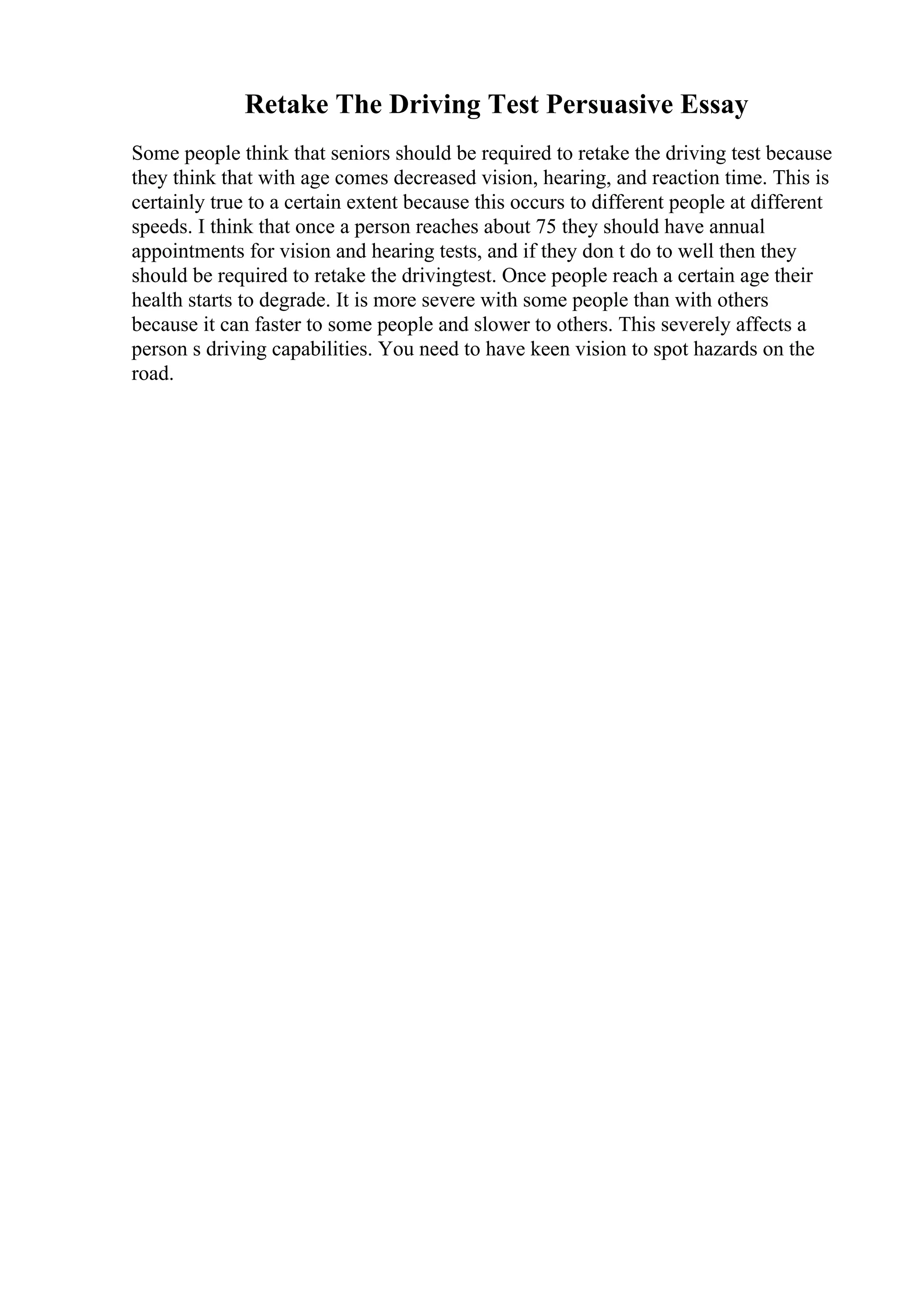 Retake The Driving Test Persuasive Essay
Some people think that seniors should be required to retake the driving test because
they think that with age comes decreased vision, hearing, and reaction time. This is
certainly true to a certain extent because this occurs to different people at different
speeds. I think that once a person reaches about 75 they should have annual
appointments for vision and hearing tests, and if they don t do to well then they
should be required to retake the drivingtest. Once people reach a certain age their
health starts to degrade. It is more severe with some people than with others
because it can faster to some people and slower to others. This severely affects a
person s driving capabilities. You need to have keen vision to spot hazards on the
road.
 