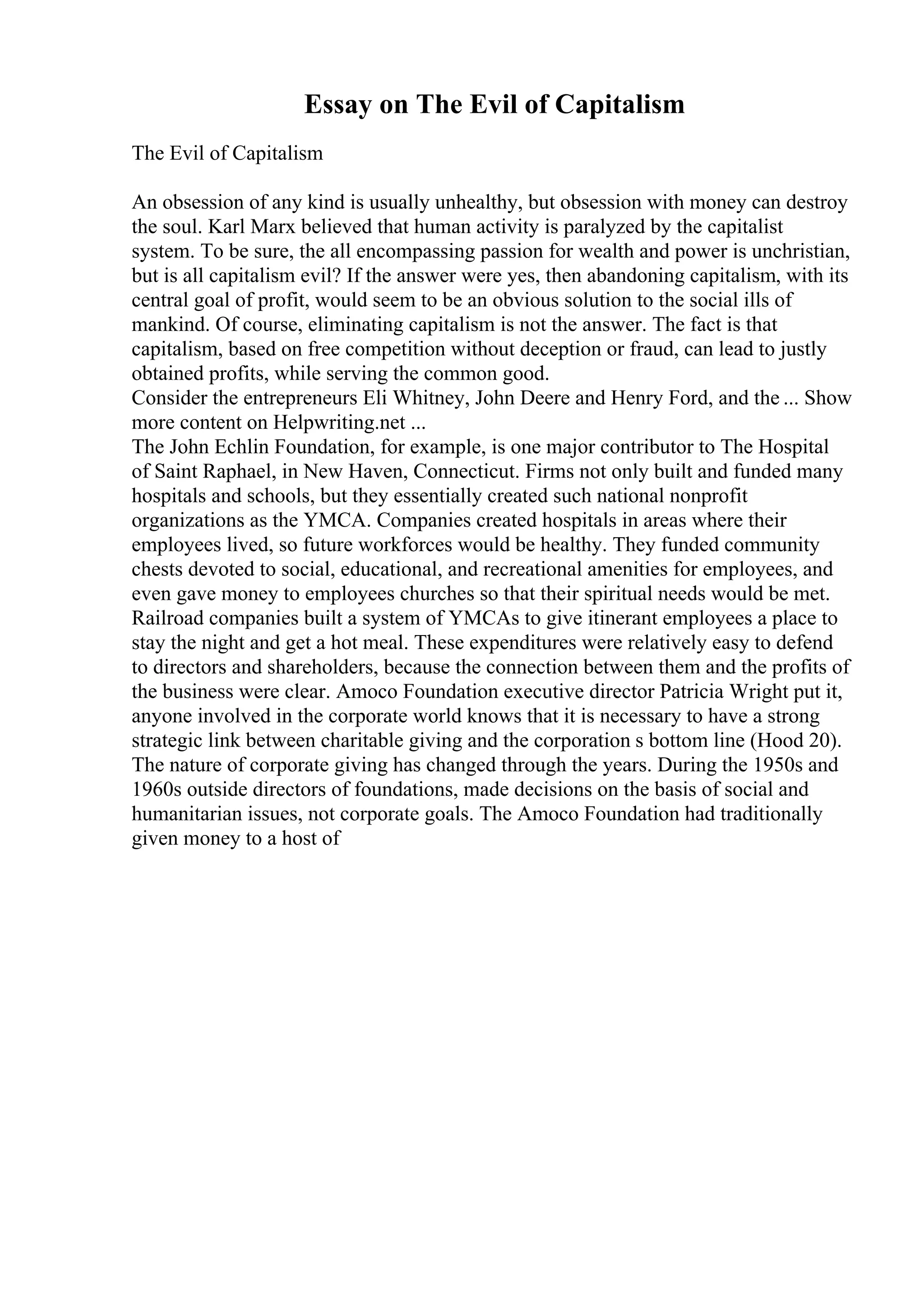 Essay on The Evil of Capitalism
The Evil of Capitalism
An obsession of any kind is usually unhealthy, but obsession with money can destroy
the soul. Karl Marx believed that human activity is paralyzed by the capitalist
system. To be sure, the all encompassing passion for wealth and power is unchristian,
but is all capitalism evil? If the answer were yes, then abandoning capitalism, with its
central goal of profit, would seem to be an obvious solution to the social ills of
mankind. Of course, eliminating capitalism is not the answer. The fact is that
capitalism, based on free competition without deception or fraud, can lead to justly
obtained profits, while serving the common good.
Consider the entrepreneurs Eli Whitney, John Deere and Henry Ford, and the ... Show
more content on Helpwriting.net ...
The John Echlin Foundation, for example, is one major contributor to The Hospital
of Saint Raphael, in New Haven, Connecticut. Firms not only built and funded many
hospitals and schools, but they essentially created such national nonprofit
organizations as the YMCA. Companies created hospitals in areas where their
employees lived, so future workforces would be healthy. They funded community
chests devoted to social, educational, and recreational amenities for employees, and
even gave money to employees churches so that their spiritual needs would be met.
Railroad companies built a system of YMCAs to give itinerant employees a place to
stay the night and get a hot meal. These expenditures were relatively easy to defend
to directors and shareholders, because the connection between them and the profits of
the business were clear. Amoco Foundation executive director Patricia Wright put it,
anyone involved in the corporate world knows that it is necessary to have a strong
strategic link between charitable giving and the corporation s bottom line (Hood 20).
The nature of corporate giving has changed through the years. During the 1950s and
1960s outside directors of foundations, made decisions on the basis of social and
humanitarian issues, not corporate goals. The Amoco Foundation had traditionally
given money to a host of
 