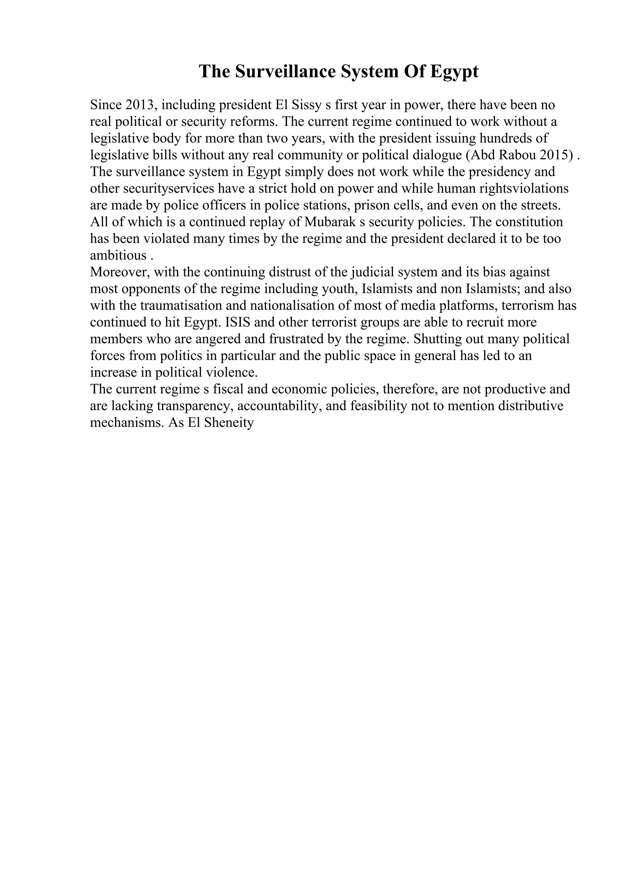 The Surveillance System Of Egypt
Since 2013, including president El Sissy s first year in power, there have been no
real political or security reforms. The current regime continued to work without a
legislative body for more than two years, with the president issuing hundreds of
legislative bills without any real community or political dialogue (Abd Rabou 2015) .
The surveillance system in Egypt simply does not work while the presidency and
other securityservices have a strict hold on power and while human rightsviolations
are made by police officers in police stations, prison cells, and even on the streets.
All of which is a continued replay of Mubarak s security policies. The constitution
has been violated many times by the regime and the president declared it to be too
ambitious .
Moreover, with the continuing distrust of the judicial system and its bias against
most opponents of the regime including youth, Islamists and non Islamists; and also
with the traumatisation and nationalisation of most of media platforms, terrorism has
continued to hit Egypt. ISIS and other terrorist groups are able to recruit more
members who are angered and frustrated by the regime. Shutting out many political
forces from politics in particular and the public space in general has led to an
increase in political violence.
The current regime s fiscal and economic policies, therefore, are not productive and
are lacking transparency, accountability, and feasibility not to mention distributive
mechanisms. As El Sheneity
 