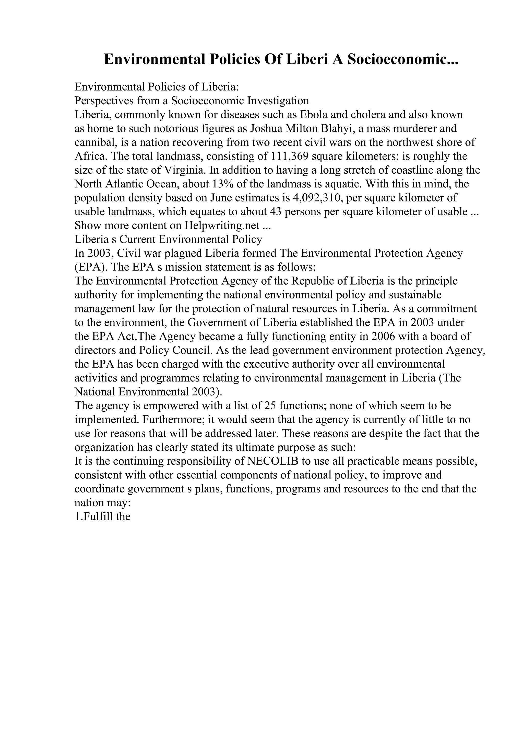 Environmental Policies Of Liberi A Socioeconomic...
Environmental Policies of Liberia:
Perspectives from a Socioeconomic Investigation
Liberia, commonly known for diseases such as Ebola and cholera and also known
as home to such notorious figures as Joshua Milton Blahyi, a mass murderer and
cannibal, is a nation recovering from two recent civil wars on the northwest shore of
Africa. The total landmass, consisting of 111,369 square kilometers; is roughly the
size of the state of Virginia. In addition to having a long stretch of coastline along the
North Atlantic Ocean, about 13% of the landmass is aquatic. With this in mind, the
population density based on June estimates is 4,092,310, per square kilometer of
usable landmass, which equates to about 43 persons per square kilometer of usable ...
Show more content on Helpwriting.net ...
Liberia s Current Environmental Policy
In 2003, Civil war plagued Liberia formed The Environmental Protection Agency
(EPA). The EPA s mission statement is as follows:
The Environmental Protection Agency of the Republic of Liberia is the principle
authority for implementing the national environmental policy and sustainable
management law for the protection of natural resources in Liberia. As a commitment
to the environment, the Government of Liberia established the EPA in 2003 under
the EPA Act.The Agency became a fully functioning entity in 2006 with a board of
directors and Policy Council. As the lead government environment protection Agency,
the EPA has been charged with the executive authority over all environmental
activities and programmes relating to environmental management in Liberia (The
National Environmental 2003).
The agency is empowered with a list of 25 functions; none of which seem to be
implemented. Furthermore; it would seem that the agency is currently of little to no
use for reasons that will be addressed later. These reasons are despite the fact that the
organization has clearly stated its ultimate purpose as such:
It is the continuing responsibility of NECOLIB to use all practicable means possible,
consistent with other essential components of national policy, to improve and
coordinate government s plans, functions, programs and resources to the end that the
nation may:
1.Fulfill the
 