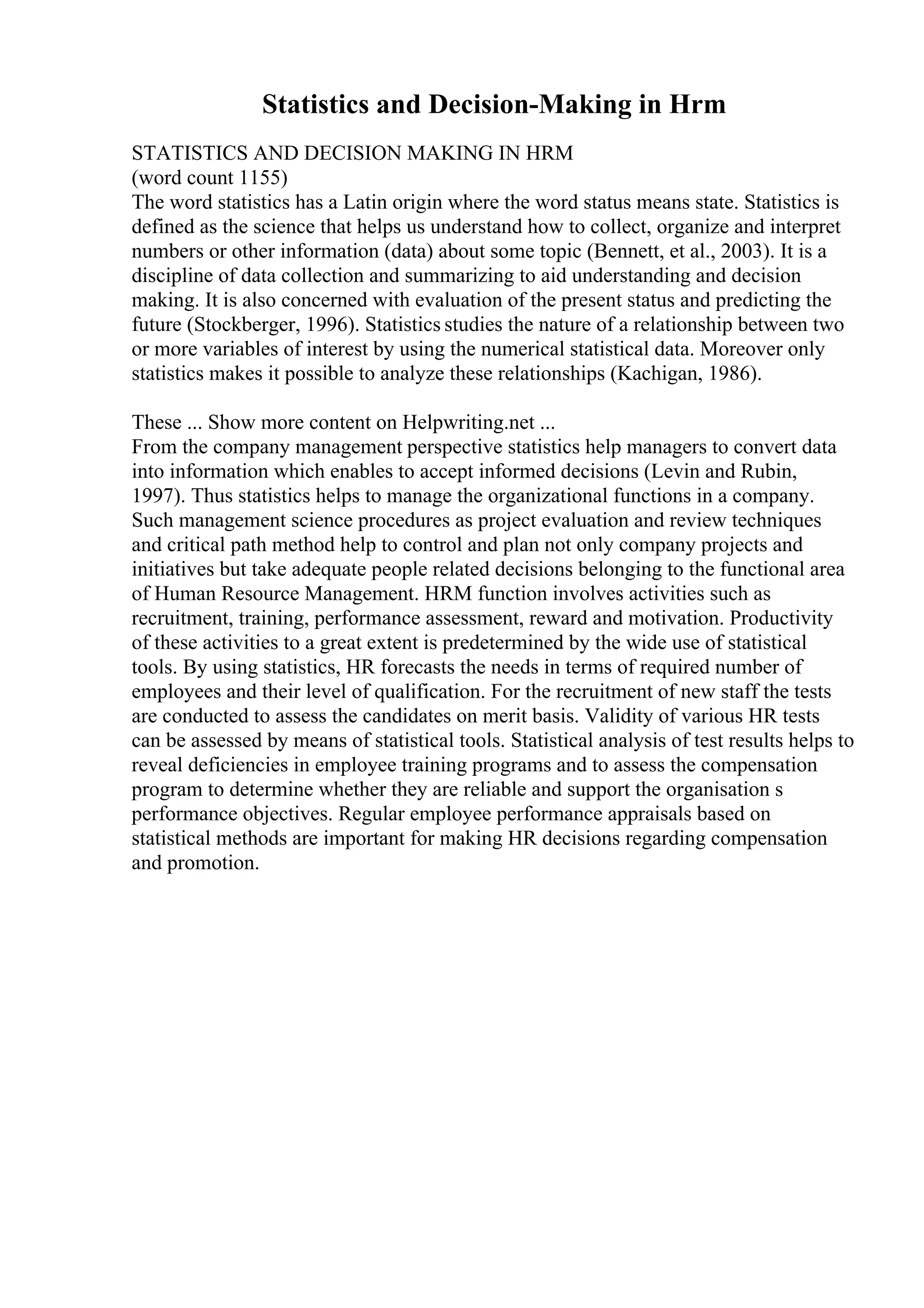 Statistics and Decision-Making in Hrm
STATISTICS AND DECISION MAKING IN HRM
(word count 1155)
The word statistics has a Latin origin where the word status means state. Statistics is
defined as the science that helps us understand how to collect, organize and interpret
numbers or other information (data) about some topic (Bennett, et al., 2003). It is a
discipline of data collection and summarizing to aid understanding and decision
making. It is also concerned with evaluation of the present status and predicting the
future (Stockberger, 1996). Statistics studies the nature of a relationship between two
or more variables of interest by using the numerical statistical data. Moreover only
statistics makes it possible to analyze these relationships (Kachigan, 1986).
These ... Show more content on Helpwriting.net ...
From the company management perspective statistics help managers to convert data
into information which enables to accept informed decisions (Levin and Rubin,
1997). Thus statistics helps to manage the organizational functions in a company.
Such management science procedures as project evaluation and review techniques
and critical path method help to control and plan not only company projects and
initiatives but take adequate people related decisions belonging to the functional area
of Human Resource Management. HRM function involves activities such as
recruitment, training, performance assessment, reward and motivation. Productivity
of these activities to a great extent is predetermined by the wide use of statistical
tools. By using statistics, HR forecasts the needs in terms of required number of
employees and their level of qualification. For the recruitment of new staff the tests
are conducted to assess the candidates on merit basis. Validity of various HR tests
can be assessed by means of statistical tools. Statistical analysis of test results helps to
reveal deficiencies in employee training programs and to assess the compensation
program to determine whether they are reliable and support the organisation s
performance objectives. Regular employee performance appraisals based on
statistical methods are important for making HR decisions regarding compensation
and promotion.
 