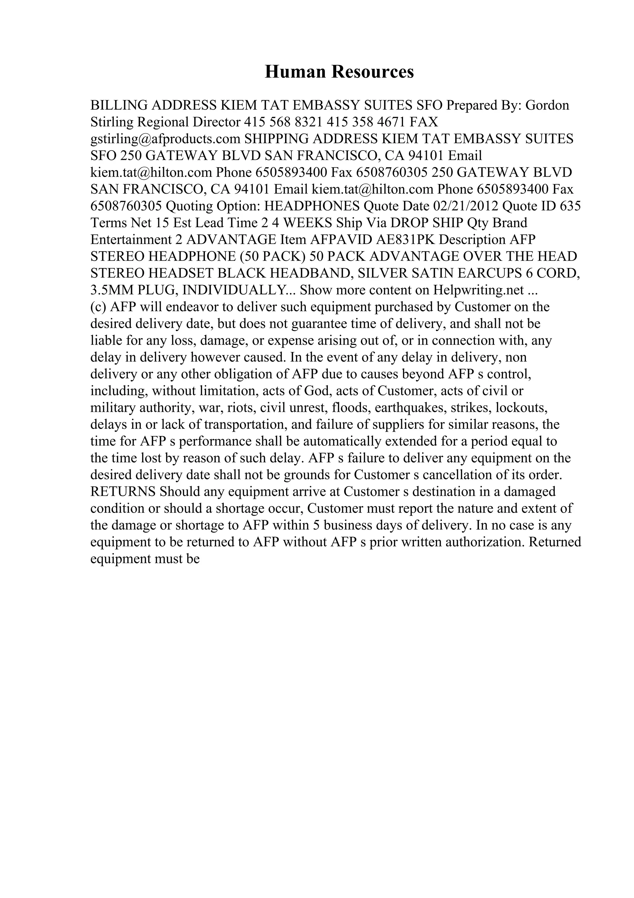 Human Resources
BILLING ADDRESS KIEM TAT EMBASSY SUITES SFO Prepared By: Gordon
Stirling Regional Director 415 568 8321 415 358 4671 FAX
gstirling@afproducts.com SHIPPING ADDRESS KIEM TAT EMBASSY SUITES
SFO 250 GATEWAY BLVD SAN FRANCISCO, CA 94101 Email
kiem.tat@hilton.com Phone 6505893400 Fax 6508760305 250 GATEWAY BLVD
SAN FRANCISCO, CA 94101 Email kiem.tat@hilton.com Phone 6505893400 Fax
6508760305 Quoting Option: HEADPHONES Quote Date 02/21/2012 Quote ID 635
Terms Net 15 Est Lead Time 2 4 WEEKS Ship Via DROP SHIP Qty Brand
Entertainment 2 ADVANTAGE Item AFPAVID AE831PK Description AFP
STEREO HEADPHONE (50 PACK) 50 PACK ADVANTAGE OVER THE HEAD
STEREO HEADSET BLACK HEADBAND, SILVER SATIN EARCUPS 6 CORD,
3.5MM PLUG, INDIVIDUALLY... Show more content on Helpwriting.net ...
(c) AFP will endeavor to deliver such equipment purchased by Customer on the
desired delivery date, but does not guarantee time of delivery, and shall not be
liable for any loss, damage, or expense arising out of, or in connection with, any
delay in delivery however caused. In the event of any delay in delivery, non
delivery or any other obligation of AFP due to causes beyond AFP s control,
including, without limitation, acts of God, acts of Customer, acts of civil or
military authority, war, riots, civil unrest, floods, earthquakes, strikes, lockouts,
delays in or lack of transportation, and failure of suppliers for similar reasons, the
time for AFP s performance shall be automatically extended for a period equal to
the time lost by reason of such delay. AFP s failure to deliver any equipment on the
desired delivery date shall not be grounds for Customer s cancellation of its order.
RETURNS Should any equipment arrive at Customer s destination in a damaged
condition or should a shortage occur, Customer must report the nature and extent of
the damage or shortage to AFP within 5 business days of delivery. In no case is any
equipment to be returned to AFP without AFP s prior written authorization. Returned
equipment must be
 