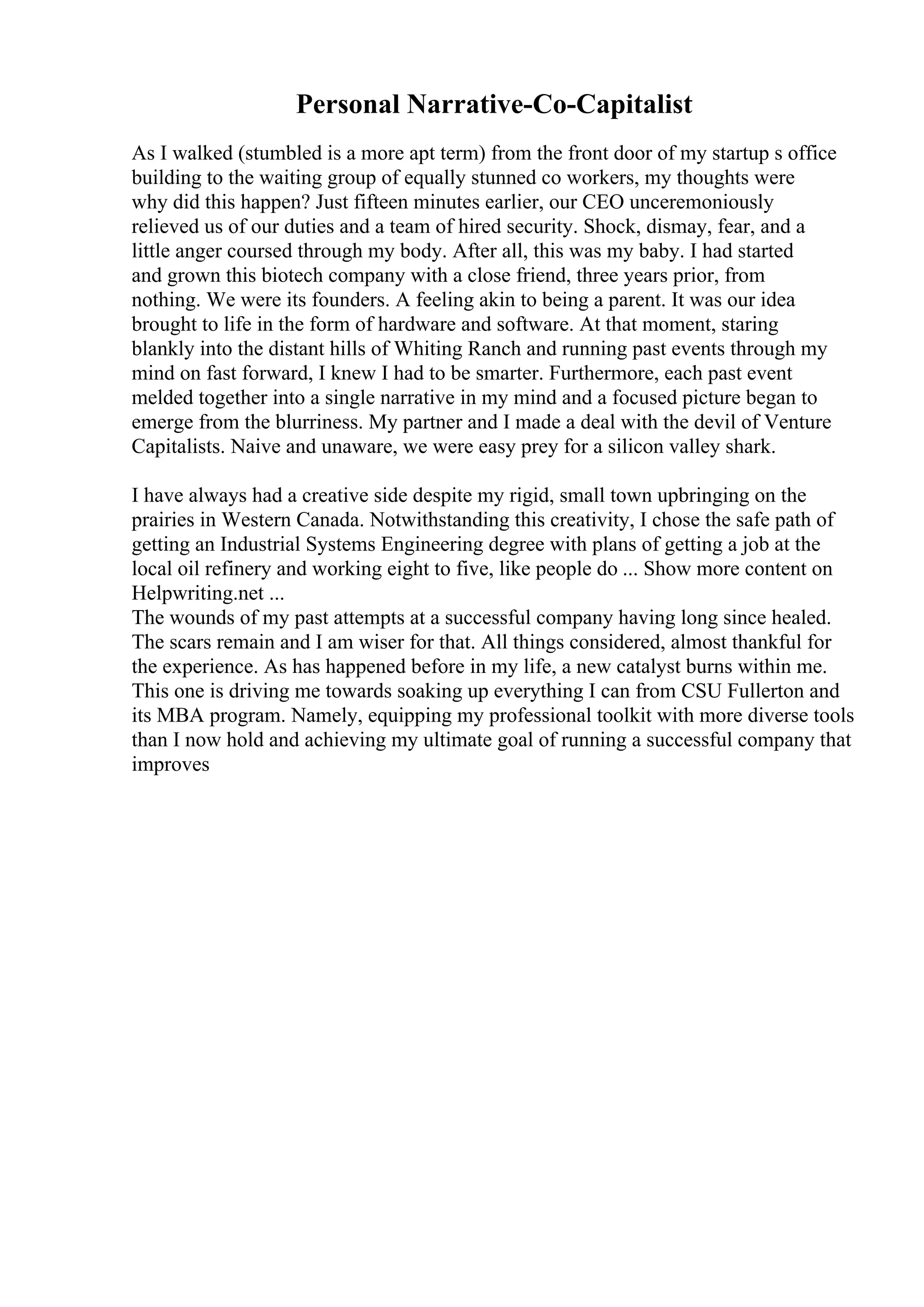 Personal Narrative-Co-Capitalist
As I walked (stumbled is a more apt term) from the front door of my startup s office
building to the waiting group of equally stunned co workers, my thoughts were
why did this happen? Just fifteen minutes earlier, our CEO unceremoniously
relieved us of our duties and a team of hired security. Shock, dismay, fear, and a
little anger coursed through my body. After all, this was my baby. I had started
and grown this biotech company with a close friend, three years prior, from
nothing. We were its founders. A feeling akin to being a parent. It was our idea
brought to life in the form of hardware and software. At that moment, staring
blankly into the distant hills of Whiting Ranch and running past events through my
mind on fast forward, I knew I had to be smarter. Furthermore, each past event
melded together into a single narrative in my mind and a focused picture began to
emerge from the blurriness. My partner and I made a deal with the devil of Venture
Capitalists. Naive and unaware, we were easy prey for a silicon valley shark.
I have always had a creative side despite my rigid, small town upbringing on the
prairies in Western Canada. Notwithstanding this creativity, I chose the safe path of
getting an Industrial Systems Engineering degree with plans of getting a job at the
local oil refinery and working eight to five, like people do ... Show more content on
Helpwriting.net ...
The wounds of my past attempts at a successful company having long since healed.
The scars remain and I am wiser for that. All things considered, almost thankful for
the experience. As has happened before in my life, a new catalyst burns within me.
This one is driving me towards soaking up everything I can from CSU Fullerton and
its MBA program. Namely, equipping my professional toolkit with more diverse tools
than I now hold and achieving my ultimate goal of running a successful company that
improves
 