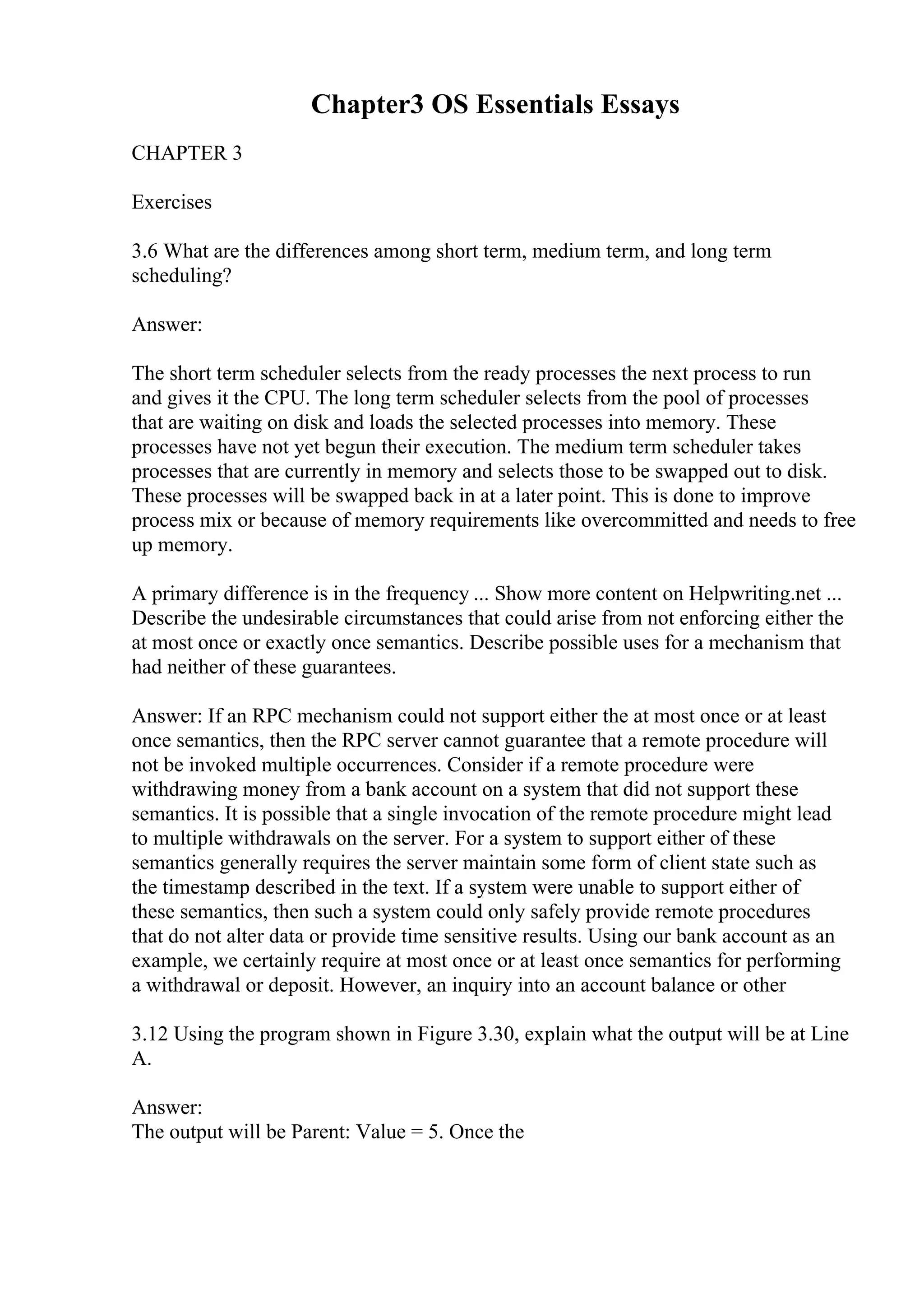 Chapter3 OS Essentials Essays
CHAPTER 3
Exercises
3.6 What are the differences among short term, medium term, and long term
scheduling?
Answer:
The short term scheduler selects from the ready processes the next process to run
and gives it the CPU. The long term scheduler selects from the pool of processes
that are waiting on disk and loads the selected processes into memory. These
processes have not yet begun their execution. The medium term scheduler takes
processes that are currently in memory and selects those to be swapped out to disk.
These processes will be swapped back in at a later point. This is done to improve
process mix or because of memory requirements like overcommitted and needs to free
up memory.
A primary difference is in the frequency ... Show more content on Helpwriting.net ...
Describe the undesirable circumstances that could arise from not enforcing either the
at most once or exactly once semantics. Describe possible uses for a mechanism that
had neither of these guarantees.
Answer: If an RPC mechanism could not support either the at most once or at least
once semantics, then the RPC server cannot guarantee that a remote procedure will
not be invoked multiple occurrences. Consider if a remote procedure were
withdrawing money from a bank account on a system that did not support these
semantics. It is possible that a single invocation of the remote procedure might lead
to multiple withdrawals on the server. For a system to support either of these
semantics generally requires the server maintain some form of client state such as
the timestamp described in the text. If a system were unable to support either of
these semantics, then such a system could only safely provide remote procedures
that do not alter data or provide time sensitive results. Using our bank account as an
example, we certainly require at most once or at least once semantics for performing
a withdrawal or deposit. However, an inquiry into an account balance or other
3.12 Using the program shown in Figure 3.30, explain what the output will be at Line
A.
Answer:
The output will be Parent: Value = 5. Once the
 