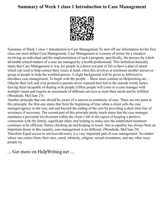 Summary of Week 1 class 1 Introduction to Case Management
Summary of Week 1 class 1 Introduction to Case Management To start off our information for the first
class one must define Case Management. Case Management is a course of action for a situation
involving an individual and the implementation of such a program; specifically, the process by which
all health related matters of a case are managed by a health professional. This definition basically
states that Case Management is way for people in a down trot part of life to have a plan of attack
which can used to help correct their issues at hand, often this involves at minimum another person or
group of people to help the troubled person. A slight background will be given as followed to
introduce case management. To begin with the people ... Show more content on Helpwriting.net ...
(Maybe their rich and over protective parents never exposed their kid to the outside world, hence
leaving them incapable of dealing with people.) Often people will come to a case manager with
multiple issues and require an assortment of different services to meet their needs and be fulfilled.
(Woodside, McClam 27)
Another principle that one should be aware of is known as continuity of care. There are two parts to
this principle, the first one states that from the beginning of time when a client calls the case
manager/agency to the very end and beyond the ending of the care by providing a short term line of
assistance if necessary. The second part of this principle pretty much states that the case manager
maintains a persistent involvement within the client s life in the aspect of keeping a positive
connection with the family, significant other, and helping to make sure the established treatment
continues to be efficient. Hence checking up and keeping in touch. Just as equality has always been an
important desire in this country, case management is no different. (Woodside, McClam 29)
Therefore Equal access to services/advocacy is a very important part of case management. No matter
where one comes from, their race, creed, ethnicity, religion, sexual orientation, and any other ways
people try
... Get more on HelpWriting.net ...
 