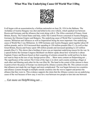 What Was The Underlying Cause Of World War I Dbq
It all began with an assassination,by a Serbian nationalist on June 28, 1914 in the Balkans. The
Archduke of Austria Hungary was shot and killed in his own vehicle, which sparked war between
Russia and Germany and the alliances that went along with it. The Allies consisted of France, Great
Britain, Russia, The United States and Italy, while The Central Powers consisted of Austria Hungary,
Germany the Ottoman Empire and Bulgaria. The underlying cause of World War I consisted of three
reasons, Militarism and Alliances as well as Imperialism being the most important. One underlying
cause of World War I was Militarism. In 1890 Germany and Austria Hungary spent together about 40
million pounds, and in 1914 increased their spending to 150 million pounds (Doc C). As well as that
Great Britain, Russia and France spent 100 million pounds and increased spending to 225 million
pounds (Doc C). This shows that a buildup of arms was an important underlying reason for the war. In
a speech before the German Congress Bernhard von Bulow spoke about how worried he is about
England, France and Russia based on their acquiring of colonies around the world and how he does
not want to Step on the toes of any foreign power (Doc ... Show more content on Helpwriting.net ...
The significance of the cartoon The Crime of the Ages is to show each country pointing a finger at
each other and blaming each other for the war (Doc B). The hand in the corner of the cartoon is there
to point at how the peace of Europe was destroyed by alliance systems (Doc B). This cartoon reveals
that alliances just made the war bigger and more complicated. The war began between two countries
and alliance systems brought in multiple outside countries into the war to support and protect the
alliance that they were in. This evidence supports the claim that the Alliance system was an underlying
cause of the war because of how easy it was for a war between two people to turn into one between
... Get more on HelpWriting.net ...
 