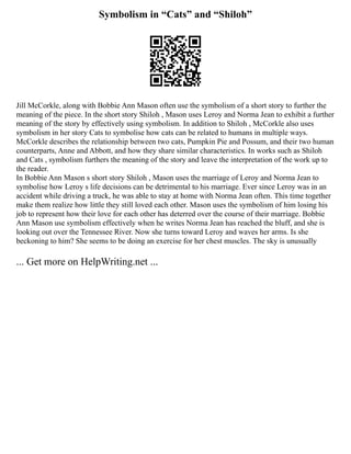 Symbolism in “Cats” and “Shiloh”
Jill McCorkle, along with Bobbie Ann Mason often use the symbolism of a short story to further the
meaning of the piece. In the short story Shiloh , Mason uses Leroy and Norma Jean to exhibit a further
meaning of the story by effectively using symbolism. In addition to Shiloh , McCorkle also uses
symbolism in her story Cats to symbolise how cats can be related to humans in multiple ways.
McCorkle describes the relationship between two cats, Pumpkin Pie and Possum, and their two human
counterparts, Anne and Abbott, and how they share similar characteristics. In works such as Shiloh
and Cats , symbolism furthers the meaning of the story and leave the interpretation of the work up to
the reader.
In Bobbie Ann Mason s short story Shiloh , Mason uses the marriage of Leroy and Norma Jean to
symbolise how Leroy s life decisions can be detrimental to his marriage. Ever since Leroy was in an
accident while driving a truck, he was able to stay at home with Norma Jean often. This time together
make them realize how little they still loved each other. Mason uses the symbolism of him losing his
job to represent how their love for each other has deterred over the course of their marriage. Bobbie
Ann Mason use symbolism effectively when he writes Norma Jean has reached the bluff, and she is
looking out over the Tennessee River. Now she turns toward Leroy and waves her arms. Is she
beckoning to him? She seems to be doing an exercise for her chest muscles. The sky is unusually
... Get more on HelpWriting.net ...
 