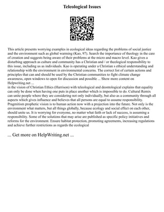 Teleological Issues
This article presents worrying examples in ecological ideas regarding the problems of social justice
and the environment such as global warming (Kao, 97). Search the importance of theology in the care
of creation and suggests being aware of their problems at the micro and macro level. Kao gives a
disturbing approach as culture and community has a Christian and / or theological responsibility to
this issue, including us as individuals. Kao is operating under a Christian s ethical understanding and
relationship with the environment in environmental concerns. The correct list of certain actions and
principles that can and should be used by the Christian communities to fight climate change
awareness, open windows to open for discussion and possible ... Show more content on
Helpwriting.net ...
in the vision of Christian Ethics (Harrison) with teleological and deontological explains that equality
can only be done when having one puts in place another which is impossible to do. Cultural Remix
can unite people where they are considering not only individually, but also as a community through all
aspects which gives influence and believes that all persons are equal to assume responsibility.
Pragmitism prophetic vision is to human action now with a projection into the future. Not only is the
environment what matters, but all things globally, because ecology and social effect on each other,
should unite us. It is worrying for everyone, no matter what faith or lack of success, is assuming a
responsibility. Some of the solutions that may arise are published as specific policy initiatives and
reforms for the environment. Ensure habitat protection, promoting agreements, increasing regulations
and achieve further restrictions as regards the ecological
... Get more on HelpWriting.net ...
 