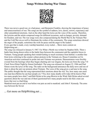 Songs Written During War Times
There was never a good war, or a bad peace. said Benjamin Franklin, showing the importance of peace
and unnecessariness of war. The songs are the symbol of sadness, love, desire, sorrow, expectancy and
other unnumbered emotions. And on the other hand the lyrics are the voice of the society. Therefore,
the lyricists and the artists composed songs for different occasions, such as hunger, poverty, demand
for freedom, and war. The war songs were also composed during the World War II, the Vietnam War
and the Cold War era as well to illuminate the wishes of the community. The songs sometimes showed
the anger of the people, sometimes the wish for peace and the anger to the leaders.
Every gun that is made, every warship launched, every rocket ... Show more content on
Helpwriting.net ...
The song was released in January 9, 1967. For What s Worth was written by Stephen Stills. There s
battle lines being drawn refers to the battle lines between the communist and the capitalist forces in
Vietnam. Young people speaking their minds/Getting so much resistance from behind. is another line
from lyrics referring to the counter culture protests in the Vietnam era. House Committee on Un
American activities continued its probe into anti Vietnam war protests. Demonstrators were forcibly
evicted from the hearings when they began chanting anti war slogans, the lyrics are from the song 7 O
Clock News/Silent Night by Simon Garfunkel. The song was released on August 22, 1966 and Paul
Simon wrote the lyrics of the song. The radio on the background announces the daily news and one of
them is about the anti war protests about Vietnam. The verse of the song gives a sad tune to the song.
The public thought that the song represented their emotions about the war. Yes, how many ears must
one man have/Before he can hear people cry ?/Yes, how many deaths will it take till he knows/That
too many people have died ? said Bob Dylan in his song Blowin in the Wind. Bob Dylan asked several
questions about the war and one of them questioned how many people need to die that a man can
know that war is a bad thing.
Mankind must put an end to war before war puts an end to mankind. said John F. Kennedy. The arms
race between the Soviet
... Get more on HelpWriting.net ...
 