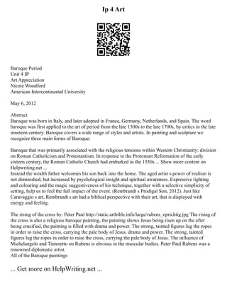 Ip 4 Art
Baroque Period
Unit 4 IP
Art Appreciation
Nicole Woodford
American Intercontinental University
May 6, 2012
Abstract
Baroque was born in Italy, and later adopted in France, Germany, Netherlands, and Spain. The word
baroque was first applied to the art of period from the late 1500s to the late 1700s, by critics in the late
nineteen century. Baroque covers a wide range of styles and artists. In painting and sculpture we
recognize three main forms of Baroque:
Baroque that was primarily associated with the religious tensions within Western Christianity: division
on Roman Catholicism and Protestantism. In response to the Protestant Reformation of the early
sixteen century, the Roman Catholic Church had embarked in the 1550s ... Show more content on
Helpwriting.net ...
Instead the wealth father welcomes his son back into the home. The aged artist s power of realism is
not diminished, but increased by psychological insight and spiritual awareness. Expressive lighting
and colouring and the magic suggestiveness of his technique, together with a selective simplicity of
setting, help us to feel the full impact of the event. (Rembrandt s Prodigal Son, 2012). Just like
Caravaggio s art, Rembrandt s art had a biblical perspective with their art, that is displayed with
energy and feeling.
The rising of the cross by: Peter Paul http://static.artbible.info/large/rubens_oprichtig.jpg The rising of
the cross is also a religious baroque painting, the painting shows Jesus being risen up on the after
being crucified, the painting is filled with drama and power. The strong, tainted figures lug the ropes
in order to raise the cross, carrying the pale body of Jesus. drama and power. The strong, tainted
figures lug the ropes in order to raise the cross, carrying the pale body of Jesus. The influence of
Michelangelo and Tintoretto on Rubens is obvious in the muscular bodies. Peter Paul Rubens was a
renowned diplomatic artist.
All of the Baroque paintings
... Get more on HelpWriting.net ...
 