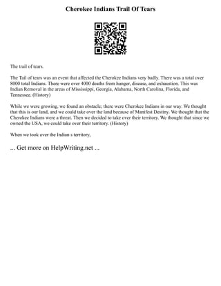 Cherokee Indians Trail Of Tears
The trail of tears.
The Tail of tears was an event that affected the Cherokee Indians very badly. There was a total over
8000 total Indians. There were over 4000 deaths from hunger, disease, and exhaustion. This was
Indian Removal in the areas of Mississippi, Georgia, Alabama, North Carolina, Florida, and
Tennessee. (History)
While we were growing, we found an obstacle; there were Cherokee Indians in our way. We thought
that this is our land, and we could take over the land because of Manifest Destiny. We thought that the
Cherokee Indians were a threat. Then we decided to take over their territory. We thought that since we
owned the USA, we could take over their territory. (History)
When we took over the Indian s territory,
... Get more on HelpWriting.net ...
 