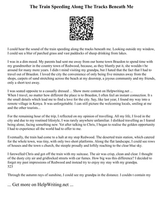 The Train Speeding Along The Tracks Beneath Me
I could hear the sound of the train speeding along the tracks beneath me. Looking outside my window,
I could see a blur of parched grass and vast paddocks of sheep drinking from lakes.
I was in a dim mood. My parents had sent me away from our home town Braedon to spend time with
my grandmother in the country town of Redwood, because, as they bluntly put it, she wouldn t be
around for many more years. I didn t mind visiting my grandpa, but I hated that the fact that I had to
travel out of Braedon. I loved the city the convenience of only being five minutes away from the
shops, carpets of sand stretching across the beach at my doorstep, a joyous community and my friends,
only a short text away.
I was seated opposite to a casually dressed ... Show more content on Helpwriting.net ...
When I travel, no matter how different the place is to Braedon, I often feel an instant connection. It s
the small details which lead me to find a love for the city. Say, like last year, I found my way into a
remote village in Kenya. It was unforgettable. I can still picture the welcoming locals, smiling at me
and the other tourists...
For the remaining hour of the trip, I reflected on my opinion of travelling. All my life, I lived in the
city and due to my routined lifestyle, I was rarely anywhere unfamiliar. I disliked travelling as I feared
being alone, facing something new. Yet after talking to Chris, I began to realise the golden opportunity
I had to experience all the world had to offer to me.
Eventually, the train had come to a halt at my stop Redwood. The deserted train station, which catered
for the whole town, was tiny, with only two short platforms. Along the flat landscape, I could see rows
of houses and the town s church, the steeple proudly and loftily reaching to the clear blue sky.
I farewelled Chris and got off the train with my suitcase. The air was crisp, clean and clear. I thought
of the dusty city air and gridlocked streets with car fumes. How big was this difference? I decided to
forget my past impressions of Redwood and instead try to enjoy my stay with my grandpa.
523
Through the autumn rays of sunshine, I could see my grandpa in the distance. I couldn t contain my
... Get more on HelpWriting.net ...
 