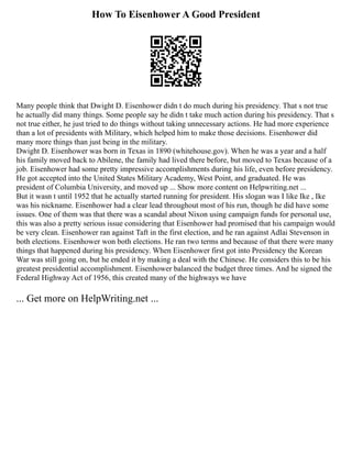How To Eisenhower A Good President
Many people think that Dwight D. Eisenhower didn t do much during his presidency. That s not true
he actually did many things. Some people say he didn t take much action during his presidency. That s
not true either, he just tried to do things without taking unnecessary actions. He had more experience
than a lot of presidents with Military, which helped him to make those decisions. Eisenhower did
many more things than just being in the military.
Dwight D. Eisenhower was born in Texas in 1890 (whitehouse.gov). When he was a year and a half
his family moved back to Abilene, the family had lived there before, but moved to Texas because of a
job. Eisenhower had some pretty impressive accomplishments during his life, even before presidency.
He got accepted into the United States Military Academy, West Point, and graduated. He was
president of Columbia University, and moved up ... Show more content on Helpwriting.net ...
But it wasn t until 1952 that he actually started running for president. His slogan was I like Ike , Ike
was his nickname. Eisenhower had a clear lead throughout most of his run, though he did have some
issues. One of them was that there was a scandal about Nixon using campaign funds for personal use,
this was also a pretty serious issue considering that Eisenhower had promised that his campaign would
be very clean. Eisenhower ran against Taft in the first election, and he ran against Adlai Stevenson in
both elections. Eisenhower won both elections. He ran two terms and because of that there were many
things that happened during his presidency. When Eisenhower first got into Presidency the Korean
War was still going on, but he ended it by making a deal with the Chinese. He considers this to be his
greatest presidential accomplishment. Eisenhower balanced the budget three times. And he signed the
Federal Highway Act of 1956, this created many of the highways we have
... Get more on HelpWriting.net ...
 