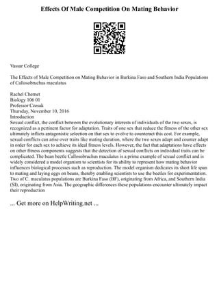 Effects Of Male Competition On Mating Behavior
Vassar College
The Effects of Male Competition on Mating Behavior in Burkina Faso and Southern India Populations
of Callosobruchus maculatus
Rachel Chernet
Biology 106 01
Professor Czesak
Thursday, November 10, 2016
Introduction
Sexual conflict, the conflict between the evolutionary interests of individuals of the two sexes, is
recognized as a pertinent factor for adaptation. Traits of one sex that reduce the fitness of the other sex
ultimately inflicts antagonistic selection on that sex to evolve to counteract this cost. For example,
sexual conflicts can arise over traits like mating duration, where the two sexes adapt and counter adapt
in order for each sex to achieve its ideal fitness levels. However, the fact that adaptations have effects
on other fitness components suggests that the detection of sexual conflicts on individual traits can be
complicated. The bean beetle Callosobruchus maculatus is a prime example of sexual conflict and is
widely considered a model organism to scientists for its ability to represent how mating behavior
influences biological processes such as reproduction. The model organism dedicates its short life span
to mating and laying eggs on beans, thereby enabling scientists to use the beetles for experimentation.
Two of C. maculatus populations are Burkina Faso (BF), originating from Africa, and Southern India
(SI), originating from Asia. The geographic differences these populations encounter ultimately impact
their reproduction
... Get more on HelpWriting.net ...
 