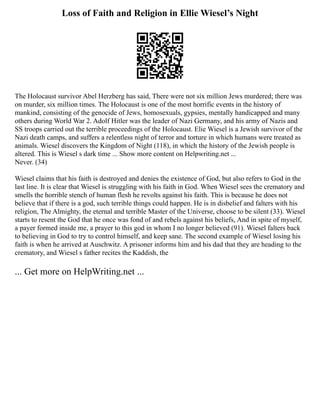 Loss of Faith and Religion in Ellie Wiesel’s Night
The Holocaust survivor Abel Herzberg has said, There were not six million Jews murdered; there was
on murder, six million times. The Holocaust is one of the most horrific events in the history of
mankind, consisting of the genocide of Jews, homosexuals, gypsies, mentally handicapped and many
others during World War 2. Adolf Hitler was the leader of Nazi Germany, and his army of Nazis and
SS troops carried out the terrible proceedings of the Holocaust. Elie Wiesel is a Jewish survivor of the
Nazi death camps, and suffers a relentless night of terror and torture in which humans were treated as
animals. Wiesel discovers the Kingdom of Night (118), in which the history of the Jewish people is
altered. This is Wiesel s dark time ... Show more content on Helpwriting.net ...
Never. (34)
Wiesel claims that his faith is destroyed and denies the existence of God, but also refers to God in the
last line. It is clear that Wiesel is struggling with his faith in God. When Wiesel sees the crematory and
smells the horrible stench of human flesh he revolts against his faith. This is because he does not
believe that if there is a god, such terrible things could happen. He is in disbelief and falters with his
religion, The Almighty, the eternal and terrible Master of the Universe, choose to be silent (33). Wiesel
starts to resent the God that he once was fond of and rebels against his beliefs, And in spite of myself,
a payer formed inside me, a prayer to this god in whom I no longer believed (91). Wiesel falters back
to believing in God to try to control himself, and keep sane. The second example of Wiesel losing his
faith is when he arrived at Auschwitz. A prisoner informs him and his dad that they are heading to the
crematory, and Wiesel s father recites the Kaddish, the
... Get more on HelpWriting.net ...
 