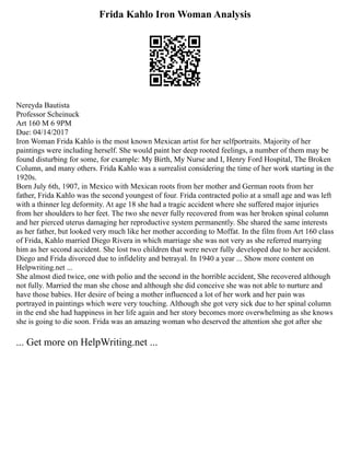 Frida Kahlo Iron Woman Analysis
Nereyda Bautista
Professor Scheinuck
Art 160 M 6 9PM
Due: 04/14/2017
Iron Woman Frida Kahlo is the most known Mexican artist for her selfportraits. Majority of her
paintings were including herself. She would paint her deep rooted feelings, a number of them may be
found disturbing for some, for example: My Birth, My Nurse and I, Henry Ford Hospital, The Broken
Column, and many others. Frida Kahlo was a surrealist considering the time of her work starting in the
1920s.
Born July 6th, 1907, in Mexico with Mexican roots from her mother and German roots from her
father, Frida Kahlo was the second youngest of four. Frida contracted polio at a small age and was left
with a thinner leg deformity. At age 18 she had a tragic accident where she suffered major injuries
from her shoulders to her feet. The two she never fully recovered from was her broken spinal column
and her pierced uterus damaging her reproductive system permanently. She shared the same interests
as her father, but looked very much like her mother according to Moffat. In the film from Art 160 class
of Frida, Kahlo married Diego Rivera in which marriage she was not very as she referred marrying
him as her second accident. She lost two children that were never fully developed due to her accident.
Diego and Frida divorced due to infidelity and betrayal. In 1940 a year ... Show more content on
Helpwriting.net ...
She almost died twice, one with polio and the second in the horrible accident, She recovered although
not fully. Married the man she chose and although she did conceive she was not able to nurture and
have those babies. Her desire of being a mother influenced a lot of her work and her pain was
portrayed in paintings which were very touching. Although she got very sick due to her spinal column
in the end she had happiness in her life again and her story becomes more overwhelming as she knows
she is going to die soon. Frida was an amazing woman who deserved the attention she got after she
... Get more on HelpWriting.net ...
 