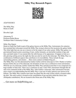 Milky Way Research Papers
ASAP SOURCE
The Milky Way
Home to Earth
Devotha Light
Astronomy II
Professor Robin Bryne
Northeast State Community College
Milky Way Report
Home to Earth Our Earth is part of the galaxy known as the Milky Way. Astronomers for centuries
have pointed their telescopes toward the Milky Way trying to discover the mysteries the galaxy holds.
The white light that one can see is known to be the origin of our solar system. Milky Way galaxy is a
gravitational bound system consisting of stars, stellar remnants, an interstellar medium of gas and
dust, and dark matter. It was named after the milk because of its appearance. It happen to look as a
dim glowing arching across the night sky that can only be seen by the telescope. The Milky Way is a
combination of different aspects that contributes to its incredibility. These include the age,
surrounding galaxies, and clusters. ... Show more content on Helpwriting.net ...
The Milky Way was first determined by Galileo Galilei with his telescope in 1610. Thanks to Galileo
because before the use of his telescope, the formation of stars was a confusion to most astronomers.
With the use of a telescope, Galileo studied the Milky Way and discovered that it was composed of a
huge number of faint stars. There was a confusion on stars. Until 1920, astronomers thought that all
stars were contained inside of the Milky Way. After Galileo s telescope, other astronomers became
more creative on understanding that the Milky Way is just one of many galaxies now known to be
billions. The Milky Way contains more than one planet like the solar system which is located within
the disk. The solar system is located on the constellation of gas and dust called the Orion Arm
(Wikipedia contributors). We are located in the Orion arm of the Milky Way
... Get more on HelpWriting.net ...
 