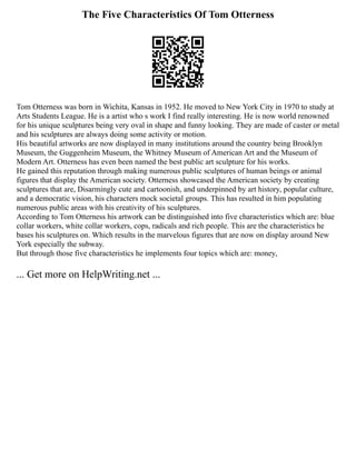 The Five Characteristics Of Tom Otterness
Tom Otterness was born in Wichita, Kansas in 1952. He moved to New York City in 1970 to study at
Arts Students League. He is a artist who s work I find really interesting. He is now world renowned
for his unique sculptures being very oval in shape and funny looking. They are made of caster or metal
and his sculptures are always doing some activity or motion.
His beautiful artworks are now displayed in many institutions around the country being Brooklyn
Museum, the Guggenheim Museum, the Whitney Museum of American Art and the Museum of
Modern Art. Otterness has even been named the best public art sculpture for his works.
He gained this reputation through making numerous public sculptures of human beings or animal
figures that display the American society. Otterness showcased the American society by creating
sculptures that are, Disarmingly cute and cartoonish, and underpinned by art history, popular culture,
and a democratic vision, his characters mock societal groups. This has resulted in him populating
numerous public areas with his creativity of his sculptures.
According to Tom Otterness his artwork can be distinguished into five characteristics which are: blue
collar workers, white collar workers, cops, radicals and rich people. This are the characteristics he
bases his sculptures on. Which results in the marvelous figures that are now on display around New
York especially the subway.
But through those five characteristics he implements four topics which are: money,
... Get more on HelpWriting.net ...
 