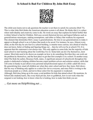 Is School Is Bad For Children By John Holt Essay
The child soon learns not to ask questions the teacher is not there to satisfy his curiosity (Holt 73).
This is what John Holt thinks the American education system is all about. He thinks that it is a place
where individuality and creativity come to die. He wrote an essay that explains his belief further that
is titled, School is bad for Children. Holt uses several rhetorical devices and logical fallacies such as
generalizations stereotypes, making assumptions, and either or fallacy that weakens his argument
One element that diminishes Holt s essay is generalizations. He tries to use generalizations to make it
appear as though school is an evil place that needs to be saved. For instance, he says, Almost every
child, on the first day he sets foot in a school building, is smarter more curious, less afraid of what he
does not know, better at finding and figuring things out ... then he will ever be at school (72). It is
apparent that this statement is not always true. This only applies to some kids, but the majority of kids
need school to start learning about the world they live in. Some kids can do it by themselves, most
cannot. Most kids need to be shown an example on how to do something first then they can work out
the problem by themselves, and the best place to get that first example is in a school. In another essay
titled The Kids the author, Rosenya Faith, states, A significant amount of schoolwork throughout the
grades is dedicated to helping children become expert problem solvers and solution seekers, skills that
will come in handy in just about every personal and professional aspect of a child s adult life (two).
By generalizing how smart all children are when they enter school and how they learn, Holt shows
that his way of thinking only applies to a select few not to everyone, and since Holt is writing to the
American people as a whole, and not to those select few his argument is weakened.
Although, Holt does bring up in his essay a real problem for kids that attend school. He mentions, In
School [the student] learns, like every buck private, how to goldbrick, how to not work when the
sergeant is not looking, how to know when he is looking, how to make him think you are
... Get more on HelpWriting.net ...
 