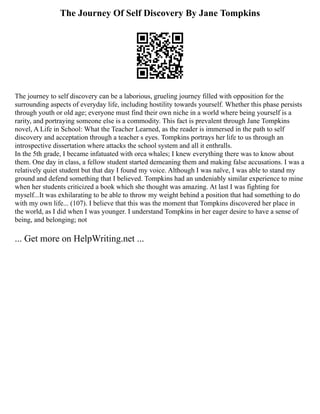 The Journey Of Self Discovery By Jane Tompkins
The journey to self discovery can be a laborious, grueling journey filled with opposition for the
surrounding aspects of everyday life, including hostility towards yourself. Whether this phase persists
through youth or old age; everyone must find their own niche in a world where being yourself is a
rarity, and portraying someone else is a commodity. This fact is prevalent through Jane Tompkins
novel, A Life in School: What the Teacher Learned, as the reader is immersed in the path to self
discovery and acceptation through a teacher s eyes. Tompkins portrays her life to us through an
introspective dissertation where attacks the school system and all it enthralls.
In the 5th grade, I became infatuated with orca whales; I knew everything there was to know about
them. One day in class, a fellow student started demeaning them and making false accusations. I was a
relatively quiet student but that day I found my voice. Although I was naïve, I was able to stand my
ground and defend something that I believed. Tompkins had an undeniably similar experience to mine
when her students criticized a book which she thought was amazing. At last I was fighting for
myself...It was exhilarating to be able to throw my weight behind a position that had something to do
with my own life... (107). I believe that this was the moment that Tompkins discovered her place in
the world, as I did when I was younger. I understand Tompkins in her eager desire to have a sense of
being, and belonging; not
... Get more on HelpWriting.net ...
 
