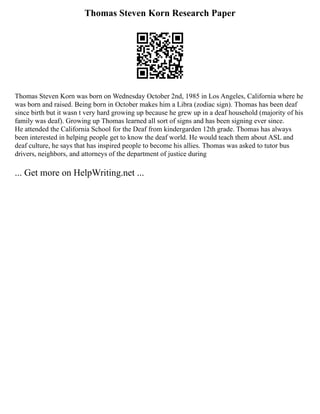 Thomas Steven Korn Research Paper
Thomas Steven Korn was born on Wednesday October 2nd, 1985 in Los Angeles, California where he
was born and raised. Being born in October makes him a Libra (zodiac sign). Thomas has been deaf
since birth but it wasn t very hard growing up because he grew up in a deaf household (majority of his
family was deaf). Growing up Thomas learned all sort of signs and has been signing ever since.
He attended the California School for the Deaf from kindergarden 12th grade. Thomas has always
been interested in helping people get to know the deaf world. He would teach them about ASL and
deaf culture, he says that has inspired people to become his allies. Thomas was asked to tutor bus
drivers, neighbors, and attorneys of the department of justice during
... Get more on HelpWriting.net ...
 