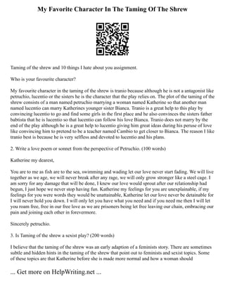 My Favorite Character In The Taming Of The Shrew
Taming of the shrew and 10 things I hate about you assignment.
Who is your favourite character?
My favourite character in the taming of the shrew is tranio because although he is not a antagonist like
petruchio, lucentio or the sisters he is the character that the play relies on. The plot of the taming of the
shrew consists of a man named petruchio marrying a woman named Katherine so that another man
named lucentio can marry Katherines younger sister Bianca. Tranio is a great help to this play by
convincing lucentio to go and find some girls in the first place and he also convinces the sisters father
babtista that he is lucentio so that lucentio can follow his love Bianca. Tranio does not marry by the
end of the play although he is a great help to lucentio giving him great ideas during his peruse of love
like convincing him to pretend to be a teacher named Cambio to get closer to Bianca. The reason I like
tranio best is because he is very selfless and devoted to lucentio and his plans.
2. Write a love poem or sonnet from the perspective of Petruchio. (100 words)
Katherine my dearest,
You are to me as fish are to the sea, swimming and wading let our love never start fading. We will live
together as we age, we will never break after any rage, we will only grow stronger like a steel cage. I
am sorry for any damage that will be done, I knew our love would sprout after our relationship had
begun, I just hope we never stop having fun. Katherine my feelings for you are unexplainable, if my
feelings for you were words they would be unattainable, Katherine let our love never be detainable for
I will never hold you down. I will only let you have what you need and if you need me then I will let
you roam free, free in our free love as we are prisoners being let free leaving our chain, embracing our
pain and joining each other in forevermore.
Sincerely petruchio.
3. Is Taming of the shrew a sexist play? (200 words)
I believe that the taming of the shrew was an early adaption of a feminists story. There are sometimes
subtle and hidden hints in the taming of the shrew that point out to feminists and sexist topics. Some
of these topics are that Katherine before she is made more normal and how a woman should
... Get more on HelpWriting.net ...
 