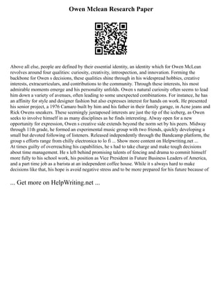 Owen Mclean Research Paper
Above all else, people are defined by their essential identity, an identity which for Owen McLean
revolves around four qualities: curiosity, creativity, introspection, and innovation. Forming the
backbone for Owen s decisions, these qualities shine through in his widespread hobbies, creative
interests, extracurriculars, and contributions to the community. Through these interests, his most
admirable moments emerge and his personality unfolds. Owen s natural curiosity often seems to lead
him down a variety of avenues, often leading to some unexpected combinations. For instance, he has
an affinity for style and designer fashion but also expresses interest for hands on work. He presented
his senior project, a 1976 Camaro built by him and his father in their family garage, in Acne jeans and
Rick Owens sneakers. These seemingly juxtaposed interests are just the tip of the iceberg, as Owen
seeks to involve himself in as many disciplines as he finds interesting. Alway open for a new
opportunity for expression, Owen s creative side extends beyond the norm set by his peers. Midway
through 11th grade, he formed an experimental music group with two friends, quickly developing a
small but devoted following of listeners. Released independently through the Bandcamp platform, the
group s efforts range from chilly electronica to lo fi ... Show more content on Helpwriting.net ...
At times guilty of overreaching his capabilities, he s had to take charge and make tough decisions
about time management. He s left behind promising talents of fencing and drama to commit himself
more fully to his school work, his position as Vice President in Future Business Leaders of America,
and a part time job as a barista at an independent coffee house. While it s always hard to make
decisions like that, his hope is avoid negative stress and to be more prepared for his future because of
... Get more on HelpWriting.net ...
 