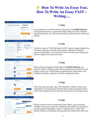 🏷️How To Write An Essay Fast.
How To Write An Essay FAST ~
Writing ...
1. Step
To get started, you must first create an account on site HelpWriting.net.
The registration process is quick and simple, taking just a few moments.
During this process, you will need to provide a password and a valid email
address.
2. Step
In order to create a "Write My Paper For Me" request, simply complete the
10-minute order form. Provide the necessary instructions, preferred
sources, and deadline. If you want the writer to imitate your writing style,
attach a sample of your previous work.
3. Step
When seeking assignment writing help from HelpWriting.net, our
platform utilizes a bidding system. Review bids from our writers for your
request, choose one of them based on qualifications, order history, and
feedback, then place a deposit to start the assignment writing.
4. Step
After receiving your paper, take a few moments to ensure it meets your
expectations. If you're pleased with the result, authorize payment for the
writer. Don't forget that we provide free revisions for our writing services.
5. Step
When you opt to write an assignment online with us, you can request
multiple revisions to ensure your satisfaction. We stand by our promise to
provide original, high-quality content - if plagiarized, we offer a full
refund. Choose us confidently, knowing that your needs will be fully met.
🏷️How To Write An Essay Fast. How To Write An Essay FAST ~ Writing ... 🏷️How To Write An Essay Fast.
How To Write An Essay FAST ~ Writing ...
 