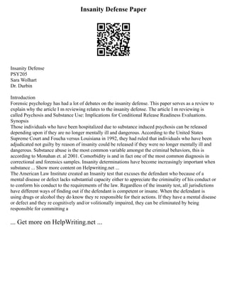 Insanity Defense Paper
Insanity Defense
PSY205
Sara Wolhart
Dr. Durbin
Introduction
Forensic psychology has had a lot of debates on the insanity defense. This paper serves as a review to
explain why the article I m reviewing relates to the insanity defense. The article I m reviewing is
called Psychosis and Substance Use: Implications for Conditional Release Readiness Evaluations.
Synopsis
Those individuals who have been hospitalized due to substance induced psychosis can be released
depending upon if they are no longer mentally ill and dangerous. According to the United States
Supreme Court and Foucha versus Louisiana in 1992, they had ruled that individuals who have been
adjudicated not guilty by reason of insanity could be released if they were no longer mentally ill and
dangerous. Substance abuse is the most common variable amongst the criminal behaviors, this is
according to Monahan et. al 2001. Comorbidity is and in fact one of the most common diagnosis in
correctional and forensics samples. Insanity determinations have become increasingly important when
substance ... Show more content on Helpwriting.net ...
The American Law Institute created an Insanity test that excuses the defendant who because of a
mental disease or defect lacks substantial capacity either to appreciate the criminality of his conduct or
to conform his conduct to the requirements of the law. Regardless of the insanity test, all jurisdictions
have different ways of finding out if the defendant is competent or insane. When the defendant is
using drugs or alcohol they do know they re responsible for their actions. If they have a mental disease
or defect and they re cognitively and/or volitionally impaired, they can be eliminated by being
responsible for committing a
... Get more on HelpWriting.net ...
 