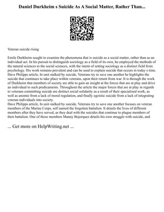 Daniel Durkheim s Suicide As A Social Matter, Rather Than...
Veteran suicide rising
Emile Durkheim sought to examine the phenomena that is suicide as a social matter, rather than as an
individual act. In his pursuit to distinguish sociology as a field of its own, he employed the methods of
the natural sciences to the social sciences, with the intent of setting sociology as a distinct field from
psychology. His work remains prevalent and can be used to explain suicide that occurs in today s time.
Dave Philipps article, In unit stalked by suicide, Veterans try to save one another he highlights the
suicide that continues to take place within veterans, upon their return from war. It is through the work
of Durkheim that members of society are able to gain an insight at the forces that are at play and drive
an individual to such predicaments. Throughout the article the major forces that are at play in regards
to veterans committing suicide are distinct social solidarity as a result of their specialized work, as
well as anomie from a lack of moral regulation, and finally egoistic suicide from a lack of integrating
veteran individuals into society.
Dave Philipps article, In unit stalked by suicide, Veterans try to save one another focuses on veteran
members of the Marine Corps, self named the forgotten battalion. It details the lives of different
members after they have served, as they deal with the suicides that continue to plague members of
their battalion. One of those members Manny Bojorquez details his own struggle with suicide, and
... Get more on HelpWriting.net ...
 