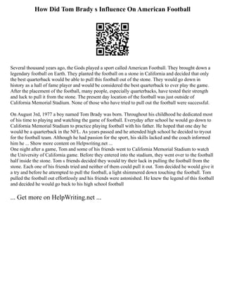 How Did Tom Brady s Influence On American Football
Several thousand years ago, the Gods played a sport called American Football. They brought down a
legendary football on Earth. They planted the football on a stone in California and decided that only
the best quarterback would be able to pull this football out of the stone. They would go down in
history as a hall of fame player and would be considered the best quarterback to ever play the game.
After the placement of the football, many people, especially quarterbacks, have tested their strength
and luck to pull it from the stone. The present day location of the football was just outside of
California Memorial Stadium. None of those who have tried to pull out the football were successful.
On August 3rd, 1977 a boy named Tom Brady was born. Throughout his childhood he dedicated most
of his time to playing and watching the game of football. Everyday after school he would go down to
California Memorial Stadium to practice playing football with his father. He hoped that one day he
would be a quarterback in the NFL. As years passed and he attended high school he decided to tryout
for the football team. Although he had passion for the sport, his skills lacked and the coach informed
him he ... Show more content on Helpwriting.net ...
One night after a game, Tom and some of his friends went to California Memorial Stadium to watch
the University of California game. Before they entered into the stadium, they went over to the football
half inside the stone. Tom s friends decided they would try their luck in pulling the football from the
stone. Each one of his friends tried and neither of them could pull it out. Tom decided he would give it
a try and before he attempted to pull the football, a light shimmered down touching the football. Tom
pulled the football out effortlessly and his friends were astonished. He knew the legend of this football
and decided he would go back to his high school football
... Get more on HelpWriting.net ...
 